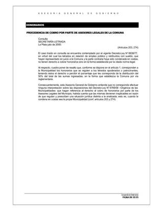 A S E S O R I A

G E N E R A L

D E

G O B I E R N O

HONORARIOS
PROCEDENCIA DE COBRO POR PARTE DE ASESORES LEGALES DE LA COMUNA
Consulta
SECRETARÍA LETRADA
La Plata julio de 2000.
(Artículos 203, 274)
El caso traído en consulta se encuentra contemplado por el vigente Decreto-Ley N° 8838/77,
en virtud del cual los letrados en relación de empleo público y retribuídos con sueldo, que
hayan representado en juicio a la Comuna y la parte contraria haya sido condenada en costas,
no tienen derecho a cobrar honorarios sino en la forma establecida por la citada norma legal.
Al respecto, cuadra poner de resalto que, conforme se dispone en el artículo 1, corresponden a
la Municipalidad los honorarios que se regulen a los letrados apoderados o patrocinantes,
teniendo éstos el derecho a percibir el porcentaje que les corresponda de la distribución del
50% del total de las sumas ingresadas, en la forma que establezca la Comuna por vía
reglamentaria.
Consecuentemente, esta Asesoría General de Gobierno entiende que no corresponde efectuar
ninguna interpretación sobre las disposiciones del Decreto-Ley N° 6769/58 –Orgánica de las
Municipalidades- que hagan referencia al derecho al cobro de honorarios por parte de los
Asesores Legales del Municipio, habida cuenta que las mismas devienen inaplicables en razón
de que regulan y prescriben una situación jurídica distinta a la analizada; esto es, cuando la
condena en costas sea la propia Municipalidad (conf. artículos 203 y 274).

Compendio de Dictámenes

PÁGINA 299 DE 670

 