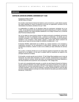 A S E S O R I A

G E N E R A L

D E

G O B I E R N O

ABOGADOS
COSTAS EN JUICIOS DE APREMIO. CONVENIOS LEY 11.622
Expediente N°4097-2137/03
SECRETARIA LETRADA
Se consulta a esta Asesoría General de Gobierno acerca de la forma y quién debería soportar
las costas originadas en juicios de apremios en los que se implementen convenios con los
demandados a los efectos previstos en la Ley 11.622.
La problemática en análisis ha de abordarse desde las previsiones normativas de la Ley
11.622, de las disposiciones del procedimiento de apremio (Decreto-Ley 9.122/78) y del plexo
regulatorio atinente a las costas judiciales establecido en el Código Procesal Civil y Comercial
de la Provincia de Buenos Aires.
Así, la Ley citada en primer término declara de interés provincial la consolidación del dominio
inmobiliario con fines de solidaridad social, y autoriza la condonación de deudas que por
impuesto inmobiliario u otros atributos provinciales registren los inmuebles que los particulares
transfieran a los municipios a título gratuito, siempre y cuando estos últimos condonen las
deudas que por tasas de servicios tengan los referidos inmuebles (arts. 1 y 2).
El Decreto 4042/96, reglamentario de la referida Ley, autoriza asimismo a los municipios a
implementar convenios, con los particulares en sede judicial, cualquiera sea el estado del
procedimiento tendiente a obtener el cobro de los créditos por tasas retributivas de servicios
(art. 10).
Por su parte, no estando prevista en la Ley de Apremios vigente la imposición de costas, debe
estarse por la Ley adjetiva, y en tal caso, la cuestión habrá de resolverse con sujeción a los
principios rectores en la materia.
En tal sentido, procede apuntar que el artículo 73º del Código Ritual establece que en caso de
transacción, las costas serán impuestas en el orden causado, exceptuándose lo que pudieren
acordar las partes en contrario, siendo esto último una consecuencia del principio dispositivo y
del campo operativo de la autonomía de la voluntad (art. 1197, Código Civil).
En razón de lo precedentemente expuesto, es opinión de esta Asesoría General de Gobierno
que las cuestiones atinentes a las costas originadas en los juicios de apremio en los cuales se
implementen los convenios autorizados por la Ley 11.622, deberán encauzarse a través de la
normativa reseñada, y para el caso de arribarse a acuerdos transaccionales en virtud de tales
convenios emerge entonces el principio de la libre voluntad de las partes que admite el párrafo
final del art. 73 del CPCC.

Compendio de Dictámenes

PÁGINA 30 DE 670

 