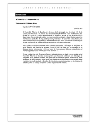 A S E S O R I A

G E N E R A L

D E

G O B I E R N O

HONORARIOS
ACUERDOS EXTRAJUDICIALES
CIRCULAR Nº 374 DEL H.T.C.
Expediente N°4106-925/00
(Artículo 282)
El Honorable Tribunal de Cuentas, en el marco de lo prescripto por el artículo 159 de la
Constitución Provincial y el artículo 282 del Decreto-Ley N° 6769/58 y sus modificatorios, ha
dictado la Circular Nº 374/95, derogatoria de su similar Nº 365/94, la cual en su artículo 6
dispone que “Se considerarán válidos los honorarios del mandatario independiente, cuando los
mismos sean productos de regulación judicial y tratándose de acuerdos extrajudiciales, los
mismos hayan sido homologados por autoridad judicial. No podrá concertarse acuerdo alguno
sin que previamente se hallaren iniciadas actuaciones judiciales pertinentes”.
Por su parte, el convenio celebrado por la comuna mencionada y el Colegio de Abogados de
fecha posterior a la vigencia de la citada Circular 374/95 (ver fojas 3/4), ha dispuesto en su
cláusula décimo primera que: “...Para el caso de honorarios por labores extrajudiciales el
mismo no podrá exceder del 12% del monto abonado...”.
En esa inteligencia, este Organismo Asesor –coincidiendo con el citado informe vertido por el
Honorable Tribunal de Cuentas- es de opinión que el acuerdo celebrado con el Colegio de
Abogados de la referida localidad, se aparta de la normativa vigente emanada de aquel
organismo de la Constitución, razón por la cual el sistema de recaudación implementado por el
municipio no resulta ajustado a derecho, deviniendo improcedente que por un simple acuerdo
entre las partes se soslaye el régimen jurídico imperante en la materia.

Compendio de Dictámenes

PÁGINA 300 DE 670

 