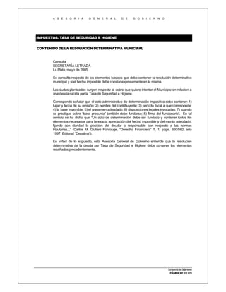 A S E S O R I A

G E N E R A L

D E

G O B I E R N O

IMPUESTOS. TASA DE SEGURIDAD E HIGIENE
CONTENIDO DE LA RESOLUCIÓN DETERMINATIVA MUNICIPAL

Consulta
SECRETARÍA LETRADA
La Plata, mayo de 2005
Se consulta respecto de los elementos básicos que debe contener la resolución determinativa
municipal y si el hecho imponible debe constar expresamente en la misma.
Las dudas planteadas surgen respecto al cobro que quiere intentar el Municipio en relación a
una deuda nacida por la Tasa de Seguridad e Higiene.
Corresponde señalar que el acto administrativo de determinación impositiva debe contener: 1)
lugar y fecha de su emisión; 2) nombre del contribuyente; 3) período fiscal a que corresponde;
4) la base imponible; 5) el gravamen adeudado; 6) disposiciones legales invocadas; 7) cuando
se practique sobre “base presunta” también debe fundarse; 8) firma del funcionario”. En tal
sentido se ha dicho que “Un acto de determinación debe ser fundado y contener todos los
elementos necesarios para la exacta apreciación del hecho imponible y del monto adeudado,
fijando con claridad la posición del deudor o responsable con respecto a las normas
tributarias...” (Carlos M. Giuliani Fonrouge, “Derecho Financiero” T. 1, págs. 560/562, año
1997, Editorial “Depalma”).
En virtud de lo expuesto, esta Asesoría General de Gobierno entiende que la resolución
determinativa de la deuda por Tasa de Seguridad e Higiene debe contener los elementos
reseñados precedentemente.

Compendio de Dictámenes

PÁGINA 301 DE 670

 