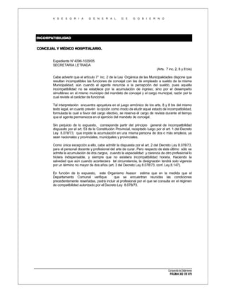 A S E S O R I A

G E N E R A L

D E

G O B I E R N O

INCOMPATIBILIDAD
CONCEJAL Y MÉDICO HOSPITALARIO.

Expediente N°4096-1029/05
SECRETARIA LETRADA
(Arts. 7 inc. 2, 8 y 8 bis)
Cabe advertir que el artículo 7° inc. 2 de la Ley Orgánica de las Municipalidades dispone que
resultan incompatibles las funciones de concejal con las de empleado a sueldo de la misma
Municipalidad, aún cuando el agente renuncie a la percepción del sueldo, pues aquella
incompatibilidad no se establece por la acumulación de ingreso, sino por el desempeño
simultáneo en el mismo municipio del mandato de concejal y el cargo municipal, razón por la
cual reviste el carácter de funcional.
Tal interpretación encuentra apoyatura en el juego armónico de los arts. 8 y 8 bis del mismo
texto legal, en cuanto prevén la opción como modo de eludir aquel estado de incompatibilidad,
formulada la cual a favor del cargo electivo, se reserva el cargo de revista durante el tiempo
que el agente permanezca en el ejercicio del mandato de concejal.
Sin perjuicio de lo expuesto, corresponde partir del principio general de incompatibilidad
dispuesto por el art. 53 de la Constitución Provincial, receptado luego por el art. 1 del Decreto
Ley 8.078/73, que impide la acumulación en una misma persona de dos o más empleos, ya
sean nacionales y provinciales, municipales y provinciales.
Como única excepción a ello, cabe admitir la dispuesta por el art. 2 del Decreto Ley 8.078/73,
para el personal docente y profesional del arte de curar. Pero respecto de éste último sólo se
admite la acumulación de dos cargos, cuando la especialidad y carencia de otro profesional lo
hiciera indispensable, y siempre que no existiera incompatibilidad horaria. Haciendo la
salvedad que aún cuando aconteciera tal circunstancia, la designación tendrá solo vigencia
por un término no mayor de dos años (art. 3 del Decreto Ley 8.078/73, conf. Ley 8.147).
En función de lo expuesto, este Organismo Asesor estima que en la medida que el
Departamento Comunal verifique
que se encuentran reunidas las condiciones
precedentemente reseñadas, podrá incluir al profesional por el que se consulta en el régimen
de compatibilidad autorizado por el Decreto Ley 8.078/73.

Compendio de Dictámenes

PÁGINA 302 DE 670

 