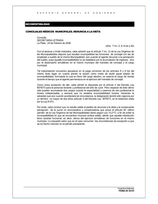 A S E S O R I A

G E N E R A L

D E

G O B I E R N O

INCOMPATIBILIDAD
CONCEJALES MÉDICOS MUNICIPALES. RENUNCIA A LA DIETA
Consulta
SECRETARIA LETRADA
La Plata, 24 de Febrero de 2006
(Arts. 7 inc. 2, 8, 8 bis y 92)
Con el alcance y límite indicados, cabe advertir que el artículo 7 inc. 2) de la Ley Orgánica de
las Municipalidades dispone que resultan incompatibles las funciones de concejal con las de
empleado a sueldo de la misma Municipalidad, aún cuando el agente renuncie a la percepción
del sueldo, pues aquella incompatibilidad no se establece por la acumulación de ingresos, sino
por el desempeño simultáneo en el mismo municipio del mandato de concejal y el cargo
municipal.
Tal interpretación encuentra apoyatura en el juego armónico de los artículos 8 y 8 bis del
mismo texto legal, en cuanto prevén la opción como modo de eludir aquel estado de
incompatibilidad, formulada la cual en favor del cargo electivo, se reserva el cargo de revista
durante el tiempo que el agente permanezca en el ejercicio del mandato de concejal.
Como única excepción de ello, cabe admitir la dispuesta por el artículo 2 del Decreto Ley
8078/73 para el personal docente y profesional del arte de curar. Pero respecto de éste último
sólo pueden acumularse dos cargos cuando la especialidad y carencia de otro profesional lo
hiciera indispensable, y siempre que no existiera incompatibilidad horaria. Haciendo la
salvedad que aún cuando aconteciera tal circunstancia, la designación tendrá sólo vigencia por
un término no mayor de dos años (artículo 3 del Decreto Ley 8078/73, en la redacción dada
por la Ley 8147).
Por ende, cabe concluir que no resulta viable el pedido de renuncia a la dieta y la consecuente
percepción de la suma no remunerativa y compensatoria que prevé el artículo 92 -último
párrafo- de la Ley Orgánica de las Municipalidades (texto según Ley 13.217), a fin de evitar la
incompatibilidad en que se encuentran incursos ambos ediles, atento que aquella interdicción
tiene carácter funcional, es decir, deriva del ejercicio simultáneo de funciones en el mismo
municipio. Lo expuesto salvo que en el caso concurran las circunstancias de excepción a que
se ha hecho mención en el párrafo precedente.

Compendio de Dictámenes

PÁGINA 303 DE 670

 