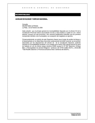 A S E S O R I A

G E N E R A L

D E

G O B I E R N O

INCOMPATIBILIDAD
AUXILIAR DE BLOQUE Y EMPLEO NACIONAL.

Consulta
SECRETARIA LETRADA
La Plata, 22 de Febrero de 2006
Cabe advertir que el principio general de incompatibilidad dispuesto por el artículo 53 de la
Constitución Provincial veda la acumulación de dos o más empleos a sueldo en una misma
persona, aunque uno sea provincial y otro nacional (habiéndose entendido que los primeros
comprenden también a los municipales), con excepción del magisterio en ejercicio.
Consecuentemente, es opinión de este Organismo Asesor que el cargo de auxiliar de bloque y
el desempeñado en la citada Base Aeronaval, perteneciente al ámbito nacional, se encuentran
alcanzados por las disposiciones del artículo 53 de la Constitución Nacional, pudiendo
obviarse la incompatibilidad resultante en la medida que el señor Ortiz solicite licencia sin goce
de haberes en uno de dichos cargos (doctrina SCBA causas B -57.189 “Maximino, Enrique
Blas c/ Municipalidad de General Belgrano” sentencia del 5/7/00 DJBA-159-76, y B-56.388
“Tata Rodolfo Salomón c/ Provincia de Buenos Aires” sentencia del 28/2/01).

Compendio de Dictámenes

PÁGINA 304 DE 670

 