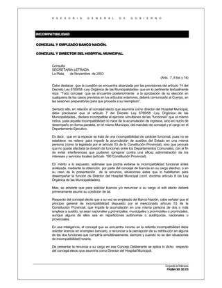 A S E S O R I A

G E N E R A L

D E

G O B I E R N O

INCOMPATIBILIDAD
CONCEJAL Y EMPLEADO BANCO NACIÓN.
CONCEJAL Y DIRECTOR DEL HOSPITAL MUNICIPAL.

Consulta
SECRETARIA LETRADA
La Plata,
de Noviembre de 2003
(Arts. 7, 8 bis y 14)
Cabe destacar que la cuestión se encuentra alcanzada por las previsiones del artículo 14 del
Decreto Ley 6769/58 -Ley Orgánica de las Municipalidades- que en lo pertinente textualmente
reza: “Todo concejal que se encuentre posteriormente a la aprobación de su elección en
cualquiera de los casos previstos en los artículos anteriores, deberá comunicarlo al Cuerpo, en
las sesiones preparatorias para que proceda a su reemplazo”.
Sentado ello, en relación al concejal electo que asumiría como director del Hospital Municipal,
debe precisarse que el artículo 7 del Decreto Ley 6769/58 -Ley Orgánica de las
Municipalidades-, declara incompatible el ejercicio simultáneo de las “funciones” que el mismo
indica, pues aquella incompatibilidad no nace de la acumulación de ingresos, sino en razón de
desempeño en forma paralela, en el mismo Municipio, del mandato de concejal y el cargo en el
Departamento Ejecutivo.
Es decir, que en la especie se trata de una incompatibilidad de carácter funcional, pues no se
establece -se reitera- para impedir la acumulación de sueldos del Estado en una misma
persona (como la legislada por el artículo 53 de la Constitución Provincial), sino que procura
que no quede afectada la división de funciones entre los Departamentos Comunales, con el fin
de evitar interferencias que pudieren conspirar contra una eficaz administración de los
intereses y servicios locales (artículo 190 Constitución Provincial).
En mérito a lo expuesto, estimase que podría evitarse la incompatibilidad funcional antes
analizada, mediante la obtención por parte del concejal de licencia en su cargo electivo, o en
su caso de la presentación de la renuncia, situaciones éstas que lo habilitarían para
desempeñar la función de Director del Hospital Municipal (conf. doctrina artículo 8 bis Ley
Orgánica de las Municipalidades).
Mas, se advierte que para solicitar licencia y/o renunciar a su cargo el edil electo deberá
primeramente asumir su condición de tal.
Respecto del concejal electo que a su vez es empleado del Banco Nación, cabe señalar que el
principio general de incompatibilidad dispuesto por el mencionado artículo 53 de la
Constitución Provincial, que impide la acumulación en una misma persona de dos o más
empleos a sueldo, ya sean nacionales y provinciales, municipales y provinciales o provinciales,
aunque alguno de ellos sea en reparticiones autónomas o autárquicas, nacionales o
provinciales.
En esa inteligencia, el concejal que se encuentra incurso en la referida incompatibilidad debe
solicitar licencia en el empleo bancario, o renunciar a la percepción de su retribución en alguna
de las dos funciones que cumpliría simultáneamente, siempre y cuando no se den situaciones
de incompatibilidad horaria.
De presentar la renuncia a su cargo en ese Concejo Deliberante se aplica lo dicho respecto
del concejal electo que asumiría como Director del Hospital Municipal.

Compendio de Dictámenes

PÁGINA 305 DE 670

 