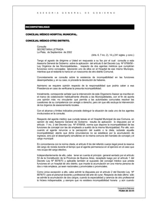 A S E S O R I A

G E N E R A L

D E

G O B I E R N O

INCOMPATIBILIDAD
CONCEJAL MÉDICO HOSPITAL MUNICIPAL.
CONCEJAL MÉDICO OTRO DISTRITO.
Consulta
SECRETARIA LETRADA
La Plata, de Septiembre de 2002
(Arts. 6, 7 inc. 2), 14 y 241 sigtes. y conc.)
Tengo el agrado de dirigirme a Usted en respuesta a su fax por el cual consulta a esta
Asesoría General de Gobierno sobre la aplicación del artículo 6 del Decreto Ley Nº 6769/58 Ley Orgánica de las Municipalidades-, respecto de dos agentes médicos que cumplirían
funciones como concejales laborando uno de ellos en el Hospital de ese mismo Municipio,
mientras que el restante lo haría en un nosocomio de otro distrito Comunal.
Concretamente se consulta sobre la existencia de incompatibilidad en las funciones
desempeñadas y, en su caso, si procede la devolución de haberes.
Asimismo se requiere opinión respecto de la responsabilidad que podría caber a esa
Presidencia en caso de verificarse la presunta incompatibilidad.
Inicialmente, corresponde señalar que la intervención de este Organismo Asesor se inscribe en
el marco de colaboración habitualmente ofrecido a las Municipalidades, con el fin de aporta
una opinión más -no vinculante- que permita a las autoridades comunales resolver las
cuestiones de su competencia con arreglo a derecho, pero sin que ello excluya la intervención
de los órganos de asesoramiento locales.
Con el alcance y límites indicados procede distinguir la situación de cada uno de los agentes
involucrados en la consulta.
Respecto del agente médico que cumple tareas en el Hospital Municipal de esa Comuna, en
opinión de esta Asesoría General de Gobierno resulta de aplicación lo dispuesto por el
artículo 7 inc. 2 del Decreto Ley Nº 6769/58, norma que dispone la incompatibilidad de las
funciones de concejal con las de empleado a sueldo de la misma Municipalidad. Por ello, aún
cuando el agente renuncie a la percepción del sueldo o la dieta, subsiste aquella
incompatibilidad, atento que dicha circunstancia no se establece por la acumulación de
ingresos, sino por el desempeño simultáneo en la misma comuna del mandato de concejal y el
cargo municipal.
En concordancia con la norma citada, el artículo 8 bis del referido cuerpo legal prevé la reserva
del cargo de revista durante el tiempo que el agente permanezca en el ejercicio en el caso que
nos ocupa del cargo electivo.
Independientemente de ello, cabe tener en cuenta el principio general sentado por el artículo
53 de la Constitución de la Provincia de Buenos Aires, receptado luego por el artículo 1 del
Decreto Ley Nº 8078/73 y aplicable también al supuesto del concejal médico que presta
funciones en un hospital de otro distrito, que impide la acumulación en una misma persona de
dos o más empleos, ya sean nacionales y provinciales o provinciales.
Como única excepción a ello, cabe admitir la dispuesta por el artículo 2 del Decreto Ley Nº
8078/73 para el personal docente y profesional del arte de curar. Respecto de éste último sólo
se admite la acumulación de dos cargos, cuando la especialidad y carencia de otro profesional
lo hiciera indispensable, y siempre que no existiera incompatibilidad horaria y aún cuando
Compendio de Dictámenes

PÁGINA 306 DE 670

 
