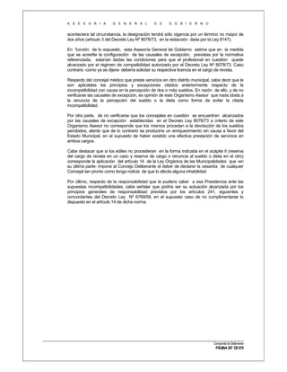 A S E S O R I A

G E N E R A L

D E

G O B I E R N O

aconteciera tal circunstancia, la designación tendrá sólo vigencia por un término no mayor de
dos años (artículo 3 del Decreto Ley Nº 8078/73, en la redacción dada por la Ley 8147).
En función de lo expuesto, esta Asesoría General de Gobierno estima que en la medida
que se acredite la configuración de las causales de excepción, previstas por la normativa
referenciada, estarían dadas las condiciones para que el profesional en cuestión quede
alcanzado por el régimen de compatibilidad autorizado por el Decreto Ley Nº 8078/73. Caso
contrario -como ya se dijera- debería solicitar su respectiva licencia en el cargo de revista.
Respecto del concejal médico que presta servicios en otro distrito municipal, cabe decir que le
son aplicables los principios y excepciones citados anteriormente respecto de la
incompatibilidad con causa en la percepción de dos o más sueldos. En razón de ello, y de no
verificarse las causales de excepción, es opinión de este Organismo Asesor que nada obsta a
la renuncia de la percepción del sueldo o la dieta como forma de evitar la citada
incompatibilidad.
Por otra parte, de no verificarse que los concejales en cuestión se encuentran alcanzados
por las causales de excepción establecidas en el Decreto Ley 8078/73 a criterio de este
Organismo Asesor no corresponde que los mismos procedan a la devolución de los sueldos
percibidos, atento que de lo contrario se produciría un enriquecimiento sin causa a favor del
Estado Municipal, en el supuesto de haber existido una efectiva prestación de servicios en
ambos cargos.
Cabe destacar que si los ediles no procedieran en la forma indicada en el acápite II (reserva
del cargo de revista en un caso y reserva de cargo o renuncia al sueldo o dieta en el otro)
corresponde la aplicación del artículo 14 de la Ley Orgánica de las Municipalidades que -en
su última parte- impone al Concejo Deliberante el deber de declarar la cesantía de cualquier
Concejal tan pronto como tenga noticia de que lo afecta alguna inhabilidad.
Por último, respecto de la responsabilidad que le pudiera caber a esa Presidencia ante las
supuestas incompatibilidades, cabe señalar que podría ser su actuación alcanzada por los
principios generales de responsabilidad previstos por los artículos 241, siguientes y
concordantes del Decreto Ley Nº 6769/58, en el supuesto caso de no cumplimentarse lo
dispuesto en el artículo 14 de dicha norma.

Compendio de Dictámenes

PÁGINA 307 DE 670

 