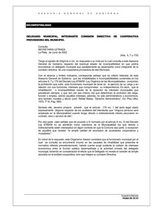 A S E S O R I A

G E N E R A L

D E

G O B I E R N O

INCOMPATIBILIDAD

DELEGADO MUNICIPAL. INTEGRANTE
PROVEEDORA DEL MUNICIPIO.

COMISIÓN

DIRECTIVA

DE

COOPERATIVA

Consulta
SECRETARIA LETRADA
La Plata, de Junio de 2002
(Arts. 6, 7 y 179)
Tengo el agrado de dirigirme a Ud., en respuesta a su nota por la cual consulta a esta Asesoría
General de Gobierno respecto del eventual estado de incompatibilidad en que podría
encontrarse un delegado municipal que paralelamente se desempeña como integrante de la
comisión directiva de una cooperativa proveedora de ese Municipio.
Con el alcance y límites indicados, corresponde señalar que es criterio reiterado de esta
Asesoría General de Gobierno que las inhabilidades e incompatibilidades contenidas en los
artículos 6, 7 y 179 del Decreto Ley 6769/58 -Ley Orgánica de las Municipalidades- comportan
la prohibición que sufre todo funcionario municipal de tener en el ejercicio de su cargo y en
relación con sus funciones, intereses que comprometan su independencia. Es decir, que la
inhabilitación o incompatibilidad resulta de la oposición de intereses municipales que
prevalecen siempre, y que son por eso mismo, los que determinan la exclusión del cargo,
función o empleo, siendo aquellos intereses, además, no sólo administrativos o económicos,
sino también morales y éticos (conf. Rafael Bielsa, “Derecho Administrativo”, Ed. Plus Ultra,
1975, Tº III, Pág. 569).
Sentado ello, deviene propicio advertir que el artículo 179 inc. 1 del texto legal citado
expresamente dispone respecto de los auxiliares del intendente que “ninguna persona será
empleada en la Municipalidad cuando tenga directa o indirectamente interés pecuniario en
contrato, obra o servicio de ella”.
Por otra parte cabe señalar que de acuerdo a lo normado por el artículo 6 inc. 2) del Decreto
Ley 6769/58 no se admitirán como miembros de la Municipalidad los que directa o
indirectamente estén interesados en algún contrato en que la Comuna sea parte, a excepción
de aquellos que revistan “la simple calidad de asociados de sociedades cooperativas y
mutualistas”.
En virtud de lo expuesto, este Organismo Asesor considera que el funcionario municipal por el
cual se consulta se encontraría incurso en las causales de inhabilidad que prescribe la
normativa referida precedentemente, habida cuenta surgir evidente la colisión de intereses
económicos entre la función pública desempeñada y la actividad privada del delegado
municipal, teniendo en consideración al efecto que el Delegado no reviste el carácter de simple
asociado en la entidad cooperativa, sino que integra su comisión Directiva.

Compendio de Dictámenes

PÁGINA 308 DE 670

 
