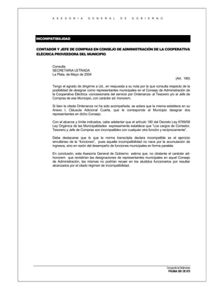 A S E S O R I A

G E N E R A L

D E

G O B I E R N O

INCOMPATIBILIDAD
CONTADOR Y JEFE DE COMPRAS EN CONSEJO DE ADMINISTRACIÓN DE LA COOPERATIVA
ELÉCRICA PROVEEDORA DEL MUNICIPIO.

Consulta
SECRETARIA LETRADA
La Plata, de Mayo de 2004
(Art. 180)
Tengo el agrado de dirigirme a Ud., en respuesta a su nota por la que consulta respecto de la
posibilidad de designar como representantes municipales en el Consejo de Administración de
la Cooperativa Eléctrica -concesionaria del servicio por Ordenanza- al Tesorero y/o al Jefe de
Compras de ese Municipio, con carácter ad -honorem.
Si bien la citada Ordenanza no ha sido acompañada, se aclara que la misma establece en su
Anexo I, Cláusula Adicional Cuarta, que le corresponde al Municipio designar dos
representantes en dicho Consejo.
Con el alcance y límite indicados, cabe adelantar que el artículo 180 del Decreto Ley 6769/58
Ley Orgánica de las Municipalidades expresamente establece que “Los cargos de Contador,
Tesorero y Jefe de Compras son incompatibles con cualquier otra función y recíprocamente”.
Debe destacarse que lo que la norma transcripta declara incompatible es el ejercicio
simultáneo de la “funciones”, pues aquella incompatibilidad no nace por la acumulación de
ingresos, sino en razón del desempeño de funciones municipales en forma paralela.
En conclusión, esta Asesoría General de Gobierno estima que, no obstante el carácter adhonorem que revistirían las designaciones de representantes municipales en aquel Consejo
de Administración, las mismas no podrían recaer en los aludidos funcionarios por resultar
alcanzados por el citado régimen de incompatibilidad.

Compendio de Dictámenes

PÁGINA 309 DE 670

 