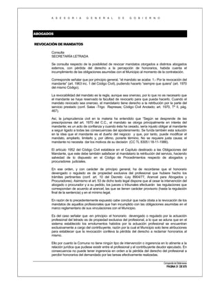 A S E S O R I A

G E N E R A L

D E

G O B I E R N O

ABOGADOS
REVOCACIÓN DE MANDATOS
Consulta
SECRETARÍA LETRADA
Se consulta respecto de la posibilidad de revocar mandatos otorgados a distintos abogados
externos, con pérdida del derecho a la percepción de honorarios, habida cuenta el
incumplimiento de las obligaciones asumidas con el Municipio al momento de la contratación.
Corresponde señalar que por principio general, “el mandato se acaba: 1.- Por la revocación del
mandante” (art. 1963 inc. 1 del Código Civil), pudiendo hacerlo “siempre que quiera” (art. 1970
del mismo Código).
La revocabilidad del mandato es la regla, aunque sea oneroso, por lo que no es necesario que
el mandante se haya reservado la facultad de revocarlo para que pueda hacerlo. Cuando el
mandato revocado sea oneroso, el mandatario tiene derecho a la retribución por la parte del
servicio prestado (conf. Salas -Trigo Represas; Código Civil Anotado; art. 1970, Tº II, pág.
467).
Así, la jurisprudencia civil en la materia ha entendido que “Según se desprende de las
prescripciones del art. 1970 del C.C., el mandato se otorga principalmente en interés del
mandante; es un acto de confianza y cuando ésta ha cesado, sería injusto obligar al mandante
a seguir ligado a todas las consecuencias del apoderamiento. Se funda también esta solución
en la idea que el mandante es el dueño del negocio y que, por tanto, puede modificar el
mandato, ampliarlo, limitarlo y, por último, ponerle término. No se requiere justa causa; el
mandante no necesita dar los motivos de su decisión (CC TL 8305 I 18-11-1986).
El artículo 1952 del Código Civil establece en el Capítulo destinado a las Obligaciones del
Mandante, que este debe también satisfacer al mandatario la retribución del servicio, haciendo
salvedad de lo dispuesto en el Código de Procedimientos respecto de abogados y
procuradores judiciales.
En ese orden, y con carácter de principio general, ha de recordarse que el honorario
devengado o regulado es de propiedad exclusiva del profesional que hubiere hecho los
trámites pertinentes (conf. art. 10 del Decreto -Ley 8904/77, Arancel para Abogados y
Procuradores). Asimismo el art. 53 de dicho texto legal dispone que al cesar la intervención del
abogado o procurador y a su pedido, los jueces o tribunales efectuarán las regulaciones que
correspondan de acuerdo al arancel, las que se tienen carácter provisorio (hasta la regulación
final de la sentencia) y en el mínimo legal.
En razón de lo precedentemente expuesto cabe concluir que nada obsta a la revocación de los
mandatos de aquellos profesionales que han incumplido con las obligaciones asumidas en el
marco reglamentario de sus vinculaciones con el Municipio.
Es del caso señalar que -en principio- el honorario devengado o regulado por la actuación
profesional del letrado es de propiedad exclusiva del profesional, a lo que se aduna que en el
sistema establecido los emolumentos habidos por la actuación profesional se encuentran
exclusivamente a cargo del contribuyente, razón por la cual el Municipio solo tiene atribuciones
para establecer que la revocación conlleva la pérdida del derecho a reclamar honorarios al
mismo.
Ello por cuanto la Comuna no tiene ningún tipo de intervención o ingerencia en lo atinente a la
relación jurídica que pudiese existir entre el profesional y el contribuyente deudor ejecutado. En
consecuencia no puede tener ingerencia en orden a la pérdida del derecho del profesional a
percibir honorarios del demandado por las tareas efectivamente realizadas.
Compendio de Dictámenes

PÁGINA 31 DE 670

 