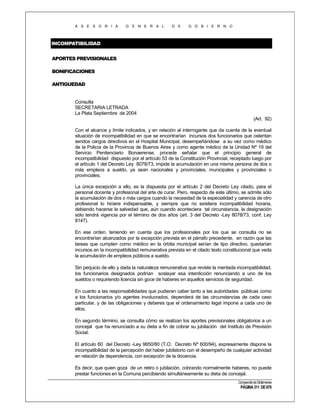 A S E S O R I A

G E N E R A L

D E

G O B I E R N O

INCOMPATIBILIDAD
APORTES PREVISIONALES
BONIFICACIONES
ANTIGUEDAD

Consulta
SECRETARIA LETRADA
La Plata Septiembre de 2004
(Art. 92)
Con el alcance y límite indicados, y en relación al interrogante que da cuenta de la eventual
situación de incompatibilidad en que se encontrarían incursos dos funcionarios que ostentan
sendos cargos directivos en el Hospital Municipal, desempeñándose a su vez como médico
de la Policía de la Provincia de Buenos Aires y como agente médico de la Unidad Nº 19 del
Servicio Penitenciario Bonaerense, procede señalar que el principio general de
incompatibilidad dispuesto por el artículo 53 de la Constitución Provincial, receptado luego por
el artículo 1 del Decreto Ley 8078/73, impide la acumulación en una misma persona de dos o
más empleos a sueldo, ya sean nacionales y provinciales, municipales y provinciales o
provinciales.
La única excepción a ello, es la dispuesta por el artículo 2 del Decreto Ley citado, para el
personal docente y profesional del arte de curar. Pero, respecto de este último, se admite sólo
la acumulación de dos o más cargos cuando la necesidad de la especialidad y carencia de otro
profesional lo hiciere indispensable, y siempre que no existiera incompatibilidad horaria,
debiendo hacerse la salvedad que, aún cuando aconteciera tal circunstancia, la designación
sólo tendrá vigencia por el término de dos años (art. 3 del Decreto -Ley 8078/73, conf. Ley
8147).
En ese orden, teniendo en cuenta que los profesionales por los que se consulta no se
encontrarían alcanzados por la excepción prevista en el párrafo precedente, en razón que las
tareas que cumplen como médico en la órbita municipal serían de tipo directivo, quedarían
incursos en la incompatibilidad remunerativa prevista en el citado texto constitucional que veda
la acumulación de empleos públicos a sueldo.
Sin perjuicio de ello y dada la naturaleza remunerativa que reviste la mentada incompatibilidad,
los funcionarios designados podrían soslayar esa interdicción renunciando a uno de los
sueldos o requiriendo licencia sin goce de haberes en aquellos servicios de seguridad.
En cuanto a las responsabilidades que pudieran caber tanto a las autoridades públicas como
a los funcionarios y/o agentes involucrados, dependerá de las circunstancias de cada caso
particular, y de las obligaciones y deberes que el ordenamiento legal impone a cada uno de
ellos.
En segundo término, se consulta cómo se realizan los aportes previsionales obligatorios a un
concejal que ha renunciado a su dieta a fin de cobrar su jubilación del Instituto de Previsión
Social.
El artículo 60 del Decreto -Ley 9650/80 (T.O. Decreto Nº 600/94), expresamente dispone la
incompatibilidad de la percepción del haber jubilatorio con el desempeño de cualquier actividad
en relación de dependencia, con excepción de la docencia.
Es decir, que quien goza de un retiro o jubilación, cobrando normalmente haberes, no puede
prestar funciones en la Comuna percibiendo simultáneamente su dieta de concejal.
Compendio de Dictámenes

PÁGINA 311 DE 670

 
