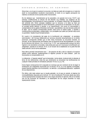 A S E S O R I A

G E N E R A L

D E

G O B I E R N O

Ahora bien, en el caso en exámen la renuncia a la dieta por parte del concejal es un modo de
eludir la incompatibilidad resultando improcedente, en tanto no se registre percepción de
haberes, la retención de los aportes antes mencionados.
Es de destacar que recientemente se ha procedido a la sanción de la Ley 13.217, que
introdujo modificaciones al artículo 92 del Decreto Ley 6769/58, Ley Orgánica de las
Municipalidades, encontrándose la misma publicada en el Boletín Oficial del 2 de Septiembre
del corriente año. Dicho precepto establece que la renuncia a la dieta se hará por
manifestación expresa prestada en forma fehaciente y personal por el interesado. En tal caso,
el concejal tendrá derecho a percibir, a su requerimiento, una suma no remunerativa y
compensatoria de los gastos inherentes a la función equivalentes a las dos terceras partes de
la dieta que le hubiere correspondido percibir. Esta suma no estará sujeta a aportes y
contribuciones provisionales y asistenciales. Los concejales que opten por percibir esta suma
no percibirán Sueldo Anual Complementario.
En cuanto a la procedencia del pago de la bonificación por antigüedad al secretario
administrativo del Concejo Deliberante por servicios docentes desempeñados en el ámbito
provincial, corresponde señalar que si bien dicho funcionario se encuentra excluido, en
principio, de las disposiciones del Estatuto para el Personal de las Municipalidades, en virtud
de los términos del artículo 2 inc. a) de la Ley 11.757, que expresamente excluye de dicho
régimen a los secretarios comunales, nada obsta para que se le reconozca la bonificación por
antigüedad prevista en el artículo 19 inc. b) en función de lo establecido en la parte final del
citado artículo 2 de la norma estatutaria.
Esta última previsión textualmente reza: “…Sin perjuicio de ello y sólo en relación a la especie
salarial podrá aplicarse supletoriamente el régimen previsto en este Estatuto para los
funcionarios no comprendidos en él”.
La referencia a “especie salarial” que la transcripta norma alude, involucra todo lo atinente al
tema de las retribuciones, entre las que obviamente se encuentran las bonificaciones de
cualquier índole previstas en el Estatuto (artículos 14 incs. b), p) y 19).
Como lógica consecuencia de lo expuesta se concluye que por conducto de tal vía legal, la
bonificación por antigüedad reconocida por el artículo 19 inc. b) a los agentes municipales,
puede hacerse extensiva a los funcionarios, en atención a la destacada aplicación supletoria
de sus disposiciones.
Por último, sólo resta aclarar que no resulta aplicable en el caso en estudio, el régimen de
incompatibilidades dispuesto por el artículo 53 de la Constitución Provincial, desde que dicha
norma expresamente exceptúa del mismo a los cargos docentes en ejercicio. Ello en la medida
que de las funciones de Secretario y el desempeño de los cargos docentes no surja
superposición horaria.

Compendio de Dictámenes

PÁGINA 312 DE 670

 