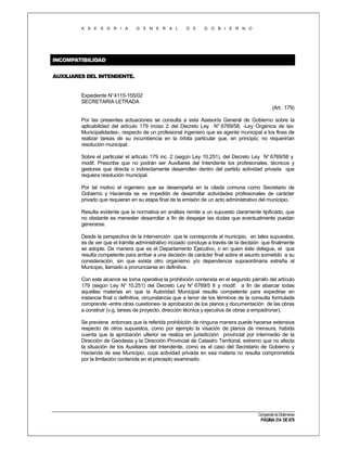 A S E S O R I A

G E N E R A L

D E

G O B I E R N O

INCOMPATIBILIDAD
AUXILIARES DEL INTENDENTE.

Expediente N°4115-155/02
SECRETARIA LETRADA
(Art. 179)
Por las presentes actuaciones se consulta a esta Asesoría General de Gobierno sobre la
aplicabilidad del artículo 179 inciso 2 del Decreto Ley N° 6769/58, -Ley Orgánica de las
Municipalidades-, respecto de un profesional ingeniero que es agente municipal a los fines de
realizar tareas de su incumbencia en la órbita particular que, en principio, no requerirían
resolución municipal.
Sobre el particular el artículo 179 inc. 2 (según Ley 10.251), del Decreto Ley N° 6769/58 y
modif. Prescribe que no podrán ser Auxiliares del Intendente los profesionales, técnicos y
gestores que directa o indirectamente desarrollen dentro del partido actividad privada que
requiera resolución municipal.
Por tal motivo el ingeniero que se desempeña en la citada comuna como Secretario de
Gobierno y Hacienda se ve impedido de desarrollar actividades profesionales de carácter
privado que requieran en su etapa final de la emisión de un acto administrativo del municipio.
Resulta evidente que la normativa en análisis remite a un supuesto claramente tipificado, que
no obstante es menester desarrollar a fin de despejar las dudas que eventualmente puedan
generarse.
Desde la perspectiva de la intervención que le corresponde al municipio, en tales supuestos,
es de ver que el trámite administrativo incoado concluye a través de la decisión que finalmente
se adopte. De manera que es el Departamento Ejecutivo, o en quien éste delegue, el que
resulta competente para arribar a una decisión de carácter final sobre el asunto sometido a su
consideración, sin que exista otro organismo y/o dependencia supraordinaria extraña al
Municipio, llamado a pronunciarse en definitiva.
Con este alcance se torna operativa la prohibición contenida en el segundo párrafo del artículo
179 (según Ley N° 10.251) del Decreto Ley N° 6769/5 8 y modif. a fin de abarcar todas
aquellas materias en que la Autoridad Municipal resulta competente para expedirse en
instancia final o definitiva, circunstancia que a tenor de los términos de la consulta formulada
comprende -entre otras cuestiones- la aprobación de los planos y documentación de las obras
a construir (v.g. tareas de proyecto, dirección técnica y ejecutiva de obras a empadronar).
Se previene entonces que la referida prohibición de ninguna manera puede hacerse extensiva
respecto de otros supuestos, como por ejemplo la visación de planos de mensura, habida
cuenta que la aprobación ulterior se realiza en jurisdicción provincial por intermedio de la
Dirección de Geodesia y la Dirección Provincial de Catastro Territorial, extremo que no afecta
la situación de los Auxiliares del Intendente, como es el caso del Secretario de Gobierno y
Hacienda de ese Municipio, cuya actividad privada en esa materia no resulta comprometida
por la limitación contenida en el precepto examinado.

Compendio de Dictámenes

PÁGINA 314 DE 670

 