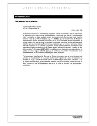 A S E S O R I A

G E N E R A L

D E

G O B I E R N O

INCOMPATIBILIDAD
FUNCIONARIO “AD HONOREM”.

Expediente N°2200-9395/99
SECRETARIA LETRADA
(Arts. 6, 7 y 179)
Analizado el caso traído a consideración, se estima -desde la perspectiva que en ningún caso
se admitirán como miembros de la Municipalidad a personas que directa o indirectamente
están interesadas en algún contrato, obra o servicio en que la Comuna sea parte (doctrina
artículos 6 inc. 2) y 179 del Decreto Ley N° 6769/5 8)-, que el cumplimiento de funciones
administrativas propias del Estado provincial y de las Municipalidades genera una relación de
empleo público con las personas individuales, que puede responder a diversas categorías,
entre las que se encuentran los funcionarios y empleados que no perciben retribución alguna,
con motivo especial de los servicios que prestan, pues la onerosidad no es un elemento o nota
esencial en la relación de función o de empleo público (Marienhoff, Miguel S.; Tratado de Der.
Administrativo, T. III-B, págs. 26/27 y 265). La calificación del vínculo como empleo público no
resulta en modo alguno alterada porque el empleado no perciba remuneración como
contraprestación de la actividad que desempeña en el Municipio.
Por lo expuesto, esta Asesoría General de Gobierno considera que la persona que presta
servicios o “colaboración” al Municipio “ad-honorem” igualmente debe considerarse un
miembro de aquel y por ello alcanzado por las inhabilidades previstas en los artículos 6 y 179
de la Ley Orgánica de las Municipalidades, entre las que se encuentra el interés particular en
algún contrato en que la Municipalidad sea parte, tal como la provisión de combustibles y
lubricantes.

Compendio de Dictámenes

PÁGINA 315 DE 670

 