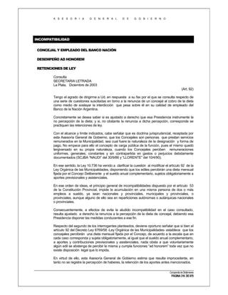 A S E S O R I A

G E N E R A L

D E

G O B I E R N O

INCOMPATIBILIDAD
CONCEJAL Y EMPLEADO DEL BANCO NACIÓN
DESEMPEÑO AD HONOREM
RETENCIONES DE LEY
Consulta
SECRETARIA LETRADA
La Plata, Diciembre de 2003
(Art. 92)
Tengo el agrado de dirigirme a Ud. en respuesta a su fax por el que se consulta respecto de
una serie de cuestiones suscitadas en torno a la renuncia de un concejal al cobro de la dieta
como medio de soslayar la interdicción que pesa sobre él en su calidad de empleado del
Banco de la Nación Argentina.
Concretamente se desea saber si es ajustado a derecho que esa Presidencia instrumente la
no percepción de la dieta; y si, no obstante la renuncia a dicha percepción, corresponde se
practiquen las retenciones de ley.
Con el alcance y límite indicados, cabe señalar que es doctrina jurisprudencial, receptada por
esta Asesoría General de Gobierno, que los Concejales son personas que prestan servicios
remunerados en la Municipalidad, sea cual fuere la naturaleza de la designación y forma de
pago. No empece para ello el concepto de carga pública de la función, pues el mismo quedó
tergiversado en su propia naturaleza, cuando los Concejales perciben remuneraciones
uniformes, generales, constantes y sin contrapartida en gastos o perjuicios debidamente
documentados (SCJBA “NAUDI” del 30/9/86 y “LLORENTE” del 10/4/90).
En ese sentido, la Ley 10.736 ha venido a clarificar la cuestión al modificar el artículo 92 de la
Ley Orgánica de las Municipalidades, disponiendo que los ediles percibirán una dieta mensual
fijada por el Concejo Deliberante y el sueldo anual complementario, sujetos obligatoriamente a
aportes previsionales y asistenciales.
En ese orden de ideas, el principio general de incompatibilidades dispuesto por el artículo 53
de la Constitución Provincial, impide la acumulación en una misma persona de dos o más
empleos a sueldo, ya sean nacionales y provinciales, municipales y provinciales, o
provinciales, aunque alguno de ello sea en reparticiones autónomas o autárquicas nacionales
o provinciales.
Consecuentemente, a efectos de evita la aludido incompatibilidad en el caso consultado,
resulta ajustado a derecho la renuncia a la percepción de la dieta de concejal, debiendo esa
Presidencia disponer las medidas conducentes a ese fin.
Respecto del segundo de los interrogantes planteados, deviene oportuno señalar que si bien el
artículo 92 del Decreto Ley 6769/58 -Ley Orgánica de las Municipalidades- establece que los
concejales percibirán una dieta mensual fijada por el Concejo, de acuerdo a la escala que en
cada caso corresponda y sujeta obligatoriamente, al igual que el sueldo anual complementario,
a aportes y contribuciones previsionales y asistenciales, nada obsta a que voluntariamente
algún edil se abstenga de percibir la misma y cumpla funciones “ad honorem” toda vez que no
existe disposición legal que lo impida.
En virtud de ello, esta Asesoría General de Gobierno estima que resulta improcedente, en
tanto no se registre la percepción de haberes, la retención de los aportes antes mencionados.
Compendio de Dictámenes

PÁGINA 316 DE 670

 