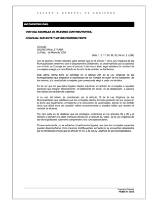 A S E S O R I A

G E N E R A L

D E

G O B I E R N O

INCOMPATIBILIDAD
VER VOZ: ASAMBLEA DE MAYORES CONTRIBUYENTES.
CONCEJAL SUPLENTE Y MAYOR CONTRIBUYENTE.

Consulta
SECRETARIA LETRADA
La Plata, de Mayo de 2004
(Arts. 1, 2, 17, 85, 86, 92, 94 inc. 2 y 284)
Con el alcance y límite indicados cabe señalar que en el artículo 1 de la Ley Orgánica de las
Municipalidades determina que el Departamento Deliberativo es desempeñado por ciudadanos
con el título de Concejal en tanto el artículo 2 del mismo texto legal establece la cantidad de
concejales a elegir por cada Distrito en función de la cantidad de habitantes.
Esta última norma tiene su correlato en el artículo 284 de la Ley Orgánica de las
Municipalidades que establece la clasificación de los Partidos en razón de los habitantes de
los mismos, y la cantidad de concejales que corresponde elegir a cada uno de ellos.
Es de ver que los preceptos legales citados adjudican el carácter de concejales a aquellas
personas que integran efectivamente el Deliberante sin incluir en tal clasificación a quienes
son electos en carácter de suplentes.
A su vez, tal criterio es corroborado por el artículo 17 de la Ley Orgánica de las
Municipalidades que establece que los concejales electos tomarán posesión de sus cargos en
la fecha que legalmente corresponda a la renovación de autoridades, siendo en tal sentido
obvio que dicha toma de posesión refiere exclusivamente a aquellos ediles que revisten el
carácter de titulares.
Por otra parte es de destacar que los privilegios contenidos en los artículos 85 y 86 y el
derecho a percibir una dieta mensual prevista en el artículo 92, todos de la Ley Orgánica de
las Municipalidades solamente comprenden a los concejales titulares.
Consecuentemente, no se advierten impedimentos legales para que los concejales suplentes
puedan desempeñarse como mayores contribuyentes, en tanto no se encuentran alcanzados
por la interdicción prevista por el artículo 94 inc. 2 de la Ley Orgánica de las Municipalidades.

Compendio de Dictámenes

PÁGINA 317 DE 670

 