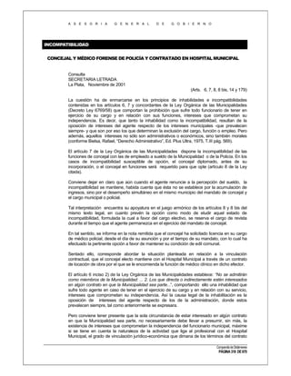 A S E S O R I A

G E N E R A L

D E

G O B I E R N O

INCOMPATIBILIDAD
CONCEJAL Y MÉDICO FORENSE DE POLICÍA Y CONTRATADO EN HOSPITAL MUNICIPAL

Consulta
SECRETARIA LETRADA
La Plata, Noviembre de 2001
(Arts. 6, 7, 8, 8 bis, 14 y 179)
La cuestión ha de enmarcarse en los principios de inhabilidades e incompatibilidades
contenidas en los artículos 6, 7 y concordantes de la Ley Orgánica de las Municipalidades
(Decreto Ley 6769/58) que comportan la prohibición que sufre todo funcionario de tener en
ejercicio de su cargo y en relación con sus funciones, intereses que comprometan su
independencia. Es decir, que tanto la inhabilidad como la incompatibilidad, resultan de la
oposición de intereses del agente respecto de los intereses municipales -que prevalecen
siempre- y que son por eso los que determinan la exclusión del cargo, función o empleo. Pero
además, aquellos intereses no sólo son administrativos o económicos, sino también morales
(conforme Bielsa, Rafael, “Derecho Administrativo”, Ed. Plus Ultra, 1975, T.III pág. 569).
El artículo 7 de la Ley Orgánica de las Municipalidades dispone la incompatibilidad de las
funciones de concejal con las de empleado a sueldo de la Municipalidad o de la Policía. En los
casos de incompatibilidad susceptible de opción, el concejal diplomado, antes de su
incorporación, o el concejal en funciones será requerido para que opte (artículo 8 de la Ley
citada).
Conviene dejar en claro que aún cuando el agente renuncie a la percepción del sueldo, la
incompatibilidad se mantiene, habida cuenta que ésta no se establece por la acumulación de
ingresos, sino por el desempeño simultáneo en el mismo municipio del mandato de concejal y
el cargo municipal o policial.
Tal interpretación encuentra su apoyatura en el juego armónico de los artículos 8 y 8 bis del
mismo texto legal, en cuanto prevén la opción como modo de eludir aquel estado de
incompatibilidad, formulada la cual a favor del cargo electivo, se reserva el cargo de revista
durante el tiempo que el agente permanezca en el ejercicio del mandato de concejal.
En tal sentido, se informa en la nota remitida que el concejal ha solicitado licencia en su cargo
de médico policial, desde el día de su asunción y por el tiempo de su mandato, con lo cual ha
efectuado la pertinente opción a favor de mantener su condición de edil comunal.
Sentado ello, corresponde abordar la situación planteada en relación a la vinculación
contractual, que el concejal electo mantiene con el Hospital Municipal a través de un contrato
de locación de obra por el que se le encomienda la función de médico clínico en dicho efector.
El artículo 6 inciso 2) de la Ley Orgánica de las Municipalidades establece: “No se admitirán
como miembros de la Municipalidad: ... 2. Los que directa o indirectamente estén interesados
en algún contrato en que la Municipalidad sea parte...”, comportando ello una inhabilidad que
sufre todo agente en caso de tener en el ejercicio de su cargo y en relación con su servicio,
intereses que comprometan su independencia. Así la causa legal de la inhabilitación es la
oposición de intereses del agente respecto de los de la administración, donde estos
prevalecen siempre, tal como anteriormente se expresara.
Pero conviene tener presente que la sola circunstancia de estar interesado en algún contrato
en que la Municipalidad sea parte, no necesariamente debe llevar a presumir, sin más, la
existencia de intereses que comprometan la independencia del funcionario municipal, máxime
si se tiene en cuenta la naturaleza de la actividad que liga al profesional con el Hospital
Municipal, el grado de vinculación jurídico-económica que dimana de los términos del contrato
Compendio de Dictámenes

PÁGINA 318 DE 670

 