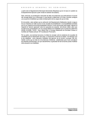 A S E S O R I A

G E N E R A L

D E

G O B I E R N O

y sobre todo el Departamento Municipal interviniente (Repárese que en el caso en cuestión es
el Departamento Ejecutivo quién reviste el carácter de locatario).
Será, entonces, la ponderación mesurada de tales circunstancias que particularizan el vínculo
del concejal electo con el Municipio, lo que llevará a determinar si el caso concreto configura
una causal de inhabilidad que obste al desempeño de los cargos de que se trata.
En tal sentido, cabe señalar que es atribución del Departamento Deliberativo decidir si alguno
de sus miembros se halla incurso en las causales de inhabilitación o incompatibilidad previstas
por la Ley Orgánica de las Municipalidades (artículo 14 del mencionado texto legal), rigiendo al
respecto el “quórum agravado” para los supuestos de cesantía del artículo citado, salvo que
se trate de la comprobación de una causal objetiva de inhabilidad que la propia ley determina
(SCBA, B-53598, 12/3/91, “Aran, Marta Pilar c/ Concejo Deliberante de González Chávez s/
Conflicto de Poderes artículo 187 Constitución Provincial”).
Por su parte, una eventual renuncia a la dieta de concejal, ante la existencia de causales de
inhabilidad para el desempeño del cargo, no alcanzaría a enervar la colisión de intereses que
la ley establece como elemento impeditivo del ejercicio de la función municipal. Ello así,
habida cuenta que se trata de circunstancias inhibitorias establecidas para hacer prevalecer
los intereses del Municipio, sin que naturalmente, la gratuidad de las funciones pueda modificar
dicha situación de inhabilidad.

Compendio de Dictámenes

PÁGINA 319 DE 670

 