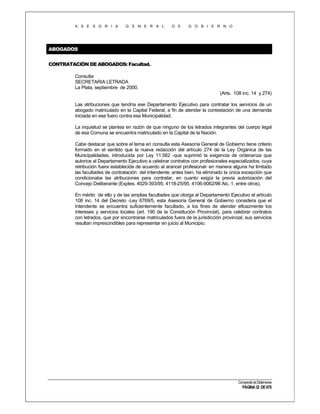 A S E S O R I A

G E N E R A L

D E

G O B I E R N O

ABOGADOS
CONTRATACIÓN DE ABOGADOS: Facultad.
Consulta
SECRETARIA LETRADA
La Plata, septiembre de 2000.
(Arts. 108 inc. 14 y 274)
Las atribuciones que tendría ese Departamento Ejecutivo para contratar los servicios de un
abogado matriculado en la Capital Federal, a fin de atender la contestación de una demanda
iniciada en ese fuero contra esa Municipalidad.
La inquietud se plantea en razón de que ninguno de los letrados integrantes del cuerpo legal
de esa Comuna se encuentra matriculado en la Capital de la Nación.
Cabe destacar que sobre el tema en consulta esta Asesoría General de Gobierno tiene criterio
formado en el sentido que la nueva redacción del artículo 274 de la Ley Orgánica de las
Municipalidades, introducida por Ley 11.582 -que suprimió la exigencia de ordenanza que
autorice al Departamento Ejecutivo a celebrar contratos con profesionales especializados, cuya
retribución fuera establecida de acuerdo al arancel profesional- en manera alguna ha limitado
las facultades de contratación del Intendente; antes bien, ha eliminado la única excepción que
condicionaba las atribuciones para contratar, en cuanto exigía la previa autorización del
Concejo Deliberante (Exptes. 4029-393/95, 4118-25/95, 4106-9062/96 Alc. 1, entre otros).
En mérito de ello y de las amplias facultades que otorga al Departamento Ejecutivo el artículo
108 inc. 14 del Decreto -Ley 6769/5, esta Asesoría General de Gobierno considera que el
Intendente se encuentra suficientemente facultado, a los fines de atender eficazmente los
intereses y servicios locales (art. 190 de la Constitución Provincial), para celebrar contratos
con letrados, que por encontrarse matriculados fuera de la jurisdicción provincial, sus servicios
resultan imprescindibles para representar en juicio al Municipio.

Compendio de Dictámenes

PÁGINA 32 DE 670

 