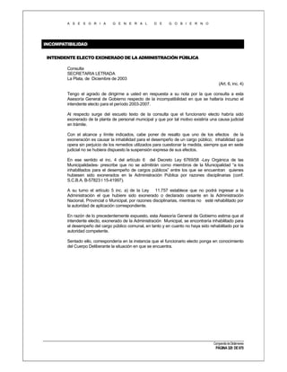 A S E S O R I A

G E N E R A L

D E

G O B I E R N O

INCOMPATIBILIDAD
INTENDENTE ELECTO EXONERADO DE LA ADMINISTRACIÓN PÚBLICA
Consulta
SECRETARIA LETRADA
La Plata, de Diciembre de 2003
(Art. 6, inc. 4)
Tengo el agrado de dirigirme a usted en respuesta a su nota por la que consulta a esta
Asesoría General de Gobierno respecto de la incompatibilidad en que se hallaría incurso el
intendente electo para el período 2003-2007.
Al respecto surge del escueto texto de la consulta que el funcionario electo habría sido
exonerado de la planta de personal municipal y que por tal motivo existiría una causa judicial
en trámite.
Con el alcance y límite indicados, cabe poner de resalto que uno de los efectos de la
exoneración es causar la inhabilidad para el desempeño de un cargo público; inhabilidad que
opera sin perjuicio de los remedios utilizados para cuestionar la medida, siempre que en sede
judicial no se hubiera dispuesto la suspensión expresa de sus efectos.
En ese sentido el inc. 4 del artículo 6 del Decreto Ley 6769/58 -Ley Orgánica de las
Municipalidades- prescribe que no se admitirán como miembros de la Municipalidad “a los
inhabilitados para el desempeño de cargos públicos” entre los que se encuentran quienes
hubiesen sido exonerados en la Administración Pública por razones disciplinarias (conf.
S.C.B.A. B-57823 I 15-41997).
A su turno el artículo 5 inc. a) de la Ley 11.757 establece que no podrá ingresar a la
Administración el que hubiere sido exonerado o declarado cesante en la Administración
Nacional, Provincial o Municipal, por razones disciplinarias, mientras no esté rehabilitado por
la autoridad de aplicación correspondiente.
En razón de lo precedentemente expuesto, esta Asesoría General de Gobierno estima que el
intendente electo, exonerado de la Administración Municipal, se encontraría inhabilitado para
el desempeño del cargo público comunal, en tanto y en cuanto no haya sido rehabilitado por la
autoridad competente.
Sentado ello, correspondería en la instancia que el funcionario electo ponga en conocimiento
del Cuerpo Deliberante la situación en que se encuentra.

Compendio de Dictámenes

PÁGINA 320 DE 670

 