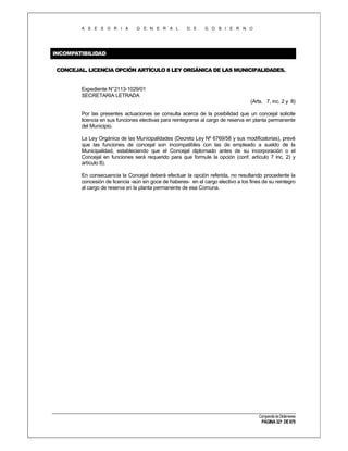 A S E S O R I A

G E N E R A L

D E

G O B I E R N O

INCOMPATIBILIDAD
CONCEJAL. LICENCIA OPCIÓN ARTÍCULO 8 LEY ORGÁNICA DE LAS MUNICIPALIDADES.

Expediente N°2113-1029/01
SECRETARIA LETRADA
(Arts. 7, inc. 2 y 8)
Por las presentes actuaciones se consulta acerca de la posibilidad que un concejal solicite
licencia en sus funciones electivas para reintegrarse al cargo de reserva en planta permanente
del Municipio.
La Ley Orgánica de las Municipalidades (Decreto Ley Nº 6769/58 y sus modificatorias), prevé
que las funciones de concejal son incompatibles con las de empleado a sueldo de la
Municipalidad, estableciendo que el Concejal diplomado antes de su incorporación o el
Concejal en funciones será requerido para que formule la opción (conf. artículo 7 inc. 2) y
artículo 8).
En consecuencia la Concejal deberá efectuar la opción referida, no resultando procedente la
concesión de licencia -aún sin goce de haberes- en el cargo electivo a los fines de su reintegro
al cargo de reserva en la planta permanente de esa Comuna.

Compendio de Dictámenes

PÁGINA 321 DE 670

 
