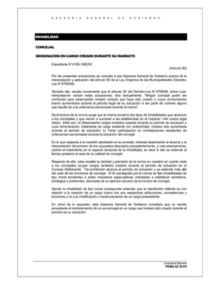 A S E S O R I A

G E N E R A L

D E

G O B I E R N O

INHABILIDAD
CONCEJAL
DESIGNACIÓN EN CARGO CREADO DURANTE SU MANDATO
Expediente N°4106-1862/02
(Artículo 90)
Por las presentes actuaciones se consulta a esa Asesoría General de Gobierno acerca de la
interpretación y aplicación del artículo 90 de la Ley Orgánica de las Municipalidades (DecretoLey N°6769/58).
Sentado ello, resulta conveniente que el artículo 90 del Decreto-Ley N° 6769/58, sobre cuya
interpretación versan estas actuaciones, dice textualmente: “Ningún concejal podrá ser
nombrado para desempeñar empleo rentado que haya sido creado o cuyos emolumentos
fueron aumentados durante el período legal de su actuación ni ser parte de contrato alguno
que resulte de una ordenanza sancionada durante el mismo”.
De la lectura de la norma surge que la misma encierra dos tipos de inhabilidades que alcanzan
a los concejales y que vienen a sumarse a las establecidas en el Capítulo I del cuerpo legal
citado. Ellas son: a) Desempeñar cargos rentados creados durante su período de actuación o
cuya remuneración, tratándose de cargo existente con anterioridad, hubiera sido aumentada
durante el período de actuación; b) Tener participación en contrataciones resultantes de
ordenanzas sancionadas durante la actuación del concejal.
En lo que respecta a la cuestión planteada en la consulta, interesa desentrañar el alcance y la
interpretación del primero de los supuestos descriptos precedentemente, y más precisamente,
centrar el tratamiento en el aspecto temporal de la inhabilidad, es decir si ella se extiende al
tiempo posterior al cese de su calidad de concejal.
Respecto de ello, cabe resaltar la claridad y precisión de la norma en cuestión en cuanto veda
a los concejales ocupar cargos rentados creados durante el período de actuación en el
Concejo Deliberante. Tal prohibición alcanza al período de actuación y se extiende más allá
del cese de las funciones de concejal. El fin perseguido por la norma es fijar inhabilidades de
tipo moral tendientes a evitar maniobras especulativas orientadas a establecer beneficios,
privilegios o prebendas, derivadas de un ejercicio abusivo de la función de concejal.
Siendo la inhabilidad de tipo moral corresponde entender que la interdicción referida es con
relación a la creación de un cargo nuevo con sus respectivas atribuciones, competencias y
funciones y no a la modificación o reestructuración de un cargo preexistente.
En virtud de lo expuesto, esta Asesoría General de Gobierno considera que no resulta
procedente el nombramiento de un ex-concejal en un cargo que hubiera sido creado durante el
período de su actuación.

Compendio de Dictámenes

PÁGINA 322 DE 670

 