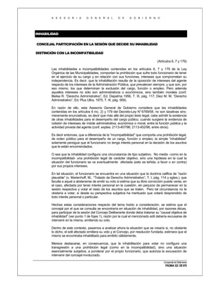 A S E S O R I A

G E N E R A L

D E

G O B I E R N O

INHABILIDAD
CONCEJAL PARTICIPACIÓN EN LA SESIÓN QUE DECIDE SU INHABILIDAD
DISTINCIÓN CON LA INCOMPATIBILIDAD
(Artículos 6, 7 y 179)
Las inhabilidades e incompatibilidades contenidas en los artículos 6, 7 y 179 de la Ley
Orgánica de las Municipalidades, comportan la prohibición que sufre todo funcionario de tener
en el ejercicio de su cargo y en relación con sus funciones, intereses que comprometan su
independencia. Es decir, que la inhabilitación resulta de la oposición de intereses del agente
respecto de los intereses de la Administración Pública, que prevalecen siempre, y que son, por
eso mismo, los que determinan la exclusión del cargo, función o empleo. Pero además
aquellos intereses no sólo son administrativos o económicos, sino también morales (conf.
Bielsa R. “Derecho Administrativo”, Ed. Depalma 1956, T. III, pág. 117; Diez M. M. “Derecho
Administrativo”, Ed. Plus Ultra, 1975, T. III, pág. 569).
En razón de ello, esta Asesoría General de Gobierno considera que las inhabilidades
contenidas en los artículos 6 inc. 2) y 179 del Decreto-Ley N° 6769/58, no son taxativas sino
meramente enunciativas, es decir que más allá del propio texto legal, cabe admitir la existencia
de otras inhabilidades para el desempeño del cargo público, cuando surgiere la evidencia de
colisión de intereses de índole administrativa, económica o moral, entre la función pública y la
actividad privada del agente (conf. exptes. 2113-407/96; 2113-452/96, entre otros).
Es decir entonces, que a diferencia de la “incompatibilidad” que comporta una prohibición legal,
de orden público para el desempeño de un cargo, función o empleo, la simple “inhabilidad”
solamente persigue que el funcionario no tenga interés personal en la decisión de los asuntos
que le están encomendados.
O sea que la inhabilidad configura una circunstancia de tipo subjetivo. No media –como en la
incompatibilidad- una prohibición legal de carácter objetivo, sino una hipótesis en la cual la
situación del funcionario se ve eventualmente afectada (esto es teñida, a favor o en contra)
por sus propios intereses.
En tal situación, el funcionario se encuentra en una situación que la doctrina califica de “razón
plausible” (v. Marienhoff, M., “Tratado de Derecho Administrativo”, T. I, pág. 114 y sgtes.), que
faculta a aquel a abstenerse de emitir su voto si estima que su libre convicción puede verse, en
el caso, afectada por tener interés personal en la cuestión, sin perjuicio de permanecer en la
sesión respectiva y votar el resto de los asuntos que se traten. Pero tal circunstancia no le
obstaría a votar, si desde su perspectiva subjetiva ha merituado que votará desprendido de
todo interés personal o particular.
Hechas estas consideraciones respecto del tema traído a consideración, se estima que el
concejal por el que se consulta se encontraría en situación de inhabilidad, por razones éticas,
para participar de la sesión del Concejo Deliberante donde deba tratarse su “causal objetiva de
inhabilidad” (ver punto 1 de fojas 1), razón por la cual el mencionado edil debería excusarse de
intervenir en la misma, emitiendo su voto.
Dentro de este contexto, pasamos a analizar ahora la situación que se crearía si, no obstante
lo dicho, el edil afectado emitiera su voto y el Concejo, por resolución fundada, estimara que el
mismo se encontraba inhabilitado para emitirlo válidamente.
Merece destacarse, en consecuencia, que la inhabilitación para votar no configura una
transgresión a una prohibición legal (como en la incompatibilidad), sino una situación
esencialmente subjetiva, a ponderar por el propio funcionario, que autoriza la excusación de
intervenir del concejal involucrado.
Compendio de Dictámenes

PÁGINA 323 DE 670

 