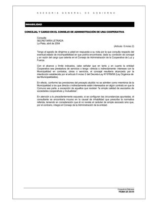 A S E S O R I A

G E N E R A L

D E

G O B I E R N O

INHABILIDAD
CONCEJAL Y CARGO EN EL CONSEJO DE ADMINISTRACIÓN DE UNA COOPERATIVA
Consulta
SECRETARÍA LETRADA
La Plata, abril de 2004
(Artículo 6 inciso 2)
Tengo el agrado de dirigirme a usted en respuesta a su nota por la que consulta respecto del
eventual estado de incompatibilidad en que podría encontrarse, dada su condición de concejal
y en razón del cargo que ostenta en el Consejo de Administración de la Cooperativa de Luz y
Fuerza.
Con el alcance y límite indicados, cabe señalar que en tanto y en cuanto la entidad
Cooperativa sea prestadora de servicios o tenga –directa o indirectamente- intereses con la
Municipalidad en contratos, obras o servicios, el concejal resultaría alcanzado por la
interdicción establecida por el artículo 6 inciso 2 del Decreto-Ley N° 6769/58 (Ley Orgánica de
las Municipalidades).
En efecto, conforme las previsiones del precepto aludido no se admiten como miembros de la
Municipalidad a los que directa o indirectamente estén interesados en algún contrato en que la
Comuna sea parte, a excepción de aquellos que revistan “la simple calidad de asociados de
sociedades cooperativas y mutualistas”.
En atención a lo precedentemente expuesto, si se configuran las circunstancias apuntadas, el
consultante se encontraría incurso en la causal de inhabilidad que prescribe la normativa
referida, teniendo en consideración que él no reviste el carácter de simple asociado sino que,
por el contrario, integra el Consejo de la Administración de la entidad.

Compendio de Dictámenes

PÁGINA 325 DE 670

 