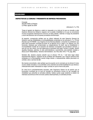 A S E S O R I A

G E N E R A L

D E

G O B I E R N O

INHABILIDAD
INSPECTOR DE LA COMUNA Y PRESIDENTE DE EMPRESA PROVEEDORA
Consulta
SECRETARÍA LETRADA
La Plata, agosto de 2004
(Artículos 6, 7 y 179)
Tengo el agrado de dirigirme a usted en respuesta a su nota por la que se consulta a esta
Asesoría General de Gobierno respecto de la posible inhabilidad en la que se encontraría
incurso el Inspector General de la Comuna, en tanto ostenta –además- el cargo de presidente
y socio del Directorio de la Empresa proveedora del Municipio.
Al respecto, corresponde señalar que es criterio reiterado de esta Asesoría General de
Gobierno que las inhabilidades e incompatibilidades contenidas en los artículos 6, 7 y 179 del
Decreto-Ley N° 6769/58 –Ley Orgánica de las Municip alidades- comportan la prohibición que
sufre todo funcionario municipal de tener en el ejercicio de su cargo y en relación con sus
funciones, intereses que comprometen su independencia. Es decir, que la inhabilitación o
incompatibilidad resulta de la oposición de intereses municipales que prevalecen siempre, y
que son por eso mismo, los que determinan la exclusión del cargo, función o empleo, siendo
aquellos intereses, además, no sólo administrativos o económicos, sino también morales y
éticos (Conf. Rafael Bielsa, “Derecho Administrativo”, Ed. Plus Ultra 1975, Tº III, pág. 569).
Sentado ello, deviene propicio advertir que el artículo 179 inc. 1 del texto legal citado
expresamente dispone –respecto de las auxiliares del intendente- que “ninguna persona será
empleada en la Municipalidad cuando tenga directa o indirectamente interés pecuniario en
contrato, obra o servicio de ella”.
De manera concordante, cabe señalar que de acuerdo con lo normado por el artículo 6 inciso
2) de la citada normativa, no se admitirán como miembros de la Municipalidad los que directa o
indirectamente estén interesados en algún contrato en que la misma sea parte.
En virtud de lo precedentemente expuesto, este Organismo Asesor es de opinión que el
funcionario municipal por el cual se consulta se encontraría incurso en las causales de
inhabilidad que prescribe la normativa referida, habida cuenta surgir evidente la colisión de
intereses económicos entre la función pública desempeñada y la actividad privada.

Compendio de Dictámenes

PÁGINA 326 DE 670

 