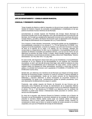 A S E S O R I A

G E N E R A L

D E

G O B I E R N O

INHABILIDAD
JEFE DE DEPARTAMENTO Y CONSEJO ASESOR MUNICIPAL
CONCEJAL Y PRESIDENTE COOPERATIVA

Tengo el agrado de dirigirme a usted en respuesta a su fax por el que consulta a esta Asesoría
General de Gobierno respecto de eventuales incompatibilidades e inhabilidades en las que
podrían encontrarse incursos miembros de ese Municipio.
Concretamente se consulta respecto del Presidente del Consejo Asesor Municipal de
Productores Rurales quien ha sido designado como Jefe del Departamento de Producción del
Municipio, del Concejal que paralelamente desempeña funciones como vocal titular del mismo
Consejo Asesor y, por último, del Director de Educación quien se desempeña como Presidente
del Consejo de Administración de la Cooperativa de Luz y Fuerza Eléctrica.
Con el alcance y límite indicados, liminarmente, corresponde señalar que las inhabilidades e
incompatibilidades contenidas en los artículos 6, 7 y 179 del Decreto-Ley N° 6769/58 –Ley
Orgánica de las Municipalidades- comporta la prohibición que sufre todo funcionario municipal
de tener en el ejercicio de su cargo y en relación con sus funciones, intereses que
comprometan su independencia. Es decir, que la inhabilitación o incompatibilidad resulta de la
oposición de intereses municipales que prevalecen siempre, y que son por eso mismo, los que
determinan la exclusión del cargo, función o empleo, siendo aquellos intereses, además no
sólo administrativos o económicos sino también morales y éticos (conf. Rafael Bielsa, “Derecho
Administrativo”, Ed. Plus Ultra 1975, T.III, pág. 569).
En razón de ello, este Organismo Asesor tiene dicho que las inhabilidades o incompatibilidades
contenidas en la Ley Orgánica de las Municipalidades no son taxativas sino meramente
enunciativas, es decir, que más allá del propio texto legal, cabe admitir la existencia de otras
inhabilidades e incompatibilidades para el desempeño del cargo público, cuando sugiere la
evidente colisión de intereses de índole administrativa, económica o moral entre la función
pública y la actividad del funcionario (conf. expedientes 2113-2485/92; 2113-2487/92; 2113674/96 entre muchos otros).
Sentado ello, con referencia a los miembros de ese Municipio que integran el Consejo Asesor
Municipal de Productores Rurales y teniendo en cuenta la normativa y doctrina aplicables al
tema de las incompatibilidades, resulta ser de resorte exclusivo de los Departamentos
Deliberativo y Ejecutivo determinar si dichos funcionarios se encuentran inmersos en
incompatibilidad, con ajuste a las consideraciones vertidas en párrafos precedentes, como
para desempeñar simultáneamente los cargos en cuestión.
Finalmente, cabe señalar respecto del Director de Educación de esa Comuna que se
desempeña como Presidente del Consejo de Administración de la Cooperativa Eléctrica
concesionaria municipal, que el mismo se encontraría incurso en la interdicción dispuesta por
el artículo 179 inc. 1 del Decreto-Ley N° 6769/58 q ue determina que los auxiliares del
intendente no podrán tener directa o indirectamente interés pecuniario en contrario, obra o
servicio de la Municipalidad.
En virtud de lo expuesto, esta Asesoría General de Gobierno considera que el Director de
Educación de esa Municipalidad se encontraría afectado por las causales de inhabilidad que
prescribe la normativa referida, habida cuenta surgir una evidente colisión de intereses
económicos entre la función pública desempeñada y la actividad privada, teniendo en
consideración al efecto que el mismo no reviste el carácter de simple asociado en la entidad
cooperativa, sino que es el Presidente del Consejo de Administración.

Compendio de Dictámenes

PÁGINA 327 DE 670

 