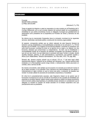A S E S O R I A

G E N E R A L

D E

G O B I E R N O

INHABILIDAD
INHABILIDAD

Consulta
SECRETARÍA LETRADA
La Plata, abril de 2004
(Artículos 6, 7 y 179)
Tengo el agrado de dirigirme a usted en respuesta a la nota cursada por el Presidente del H.
Concejo Deliberante, por la cual consulta respecto del eventual estado de incompatibilidad e
inhabilidad en que podría encontrarse incurso un delegado municipal que paralelamente se
desempeña como presidente de la Cooperativa de Provisión de Obras y Servicios de esa
localidad.
Se informa que la mencionada Cooperativa tiene la concesión municipal de los siguientes
servicios: electricidad, alumbrado público, construcción de vivienda y agua potable.
Al respecto, corresponde señalar que es criterio reiterado de esta Asesoría General de
Gobierno que las inhabilidades e incompatibilidades contenidas en los artículos 6, 7 y 179 del
Decreto-Ley N° 6769/58 –Ley Orgánica de las Municip alidades- comportan la prohibición que
sufre todo funcionario municipal de tener en el ejercicio de su cargo y en relación con sus
funciones, intereses que comprometan su independencia. Es decir, que la inhabilitación o
incompatibilidad resulta de la oposición de intereses municipales que prevalecen siempre, y
que son por eso mismo, los que determinan la exclusión del cargo, función o empleo, siendo
aquellos intereses, además, no sólo administrativos o económicos, sino también morales y
éticos (Conf. Rafael Bielsa, “Derecho Administrativo”, Ed. Plus Ultra, 1975, TºIII, pág. 569).
Sentado ello, deviene propicio advertir que el artículo 179 inc. 1º del texto legal citado
expresamente dispone –respecto de los auxiliares del intendente- que “ninguna persona será
empleada en la Municipalidad cuando tenga directa o indirectamente interés pecuniario en
contrato, obra o servicio de ella”.
De manera concordante, cabe señalar que de acuerdo a lo normado por el artículo 6 inciso 2)
de la citada normativa, no se admitirán como miembros de la Municipalidad los que directa o
indirectamente en algún contrato en que la misma sea parte, a excepción de aquellos que
revisten “la simple calidad de asociados de sociedades cooperativas y mutualistas”.
En virtud de lo precedentemente expuesto, este Organismo Asesor es de opinión que el
funcionario municipal por el cual se consulta se encontraría en las causales de inhabilidad que
prescribe la normativa referida, habida cuenta surgir evidente la colisión de interés económicos
entre la función pública desempeñada y la actividad privada, teniendo en consideración que el
delegado no revistiría el carácter de simple asociado en la entidad cooperativa sino que
precisamente sería su presidente.

Compendio de Dictámenes

PÁGINA 328 DE 670

 
