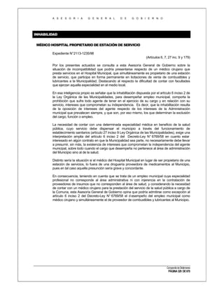 A S E S O R I A

G E N E R A L

D E

G O B I E R N O

INHABILIDAD
MÉDICO HOSPITAL PROPIETARIO DE ESTACIÓN DE SERVICIO
Expediente N°2113-1235/98
(Artículos 6, 7, 27 inc. 9 y 179)
Por los presentes actuados se consulta a esta Asesoría General de Gobierno sobre la
situación de incompatibilidad que podría presentarse respecto de un médico cirujano que
presta servicios en el Hospital Municipal, que simultáneamente es propietario de una estación
de servicio, que participa en forma permanente en licitaciones de venta de combustibles y
lubricantes a la Municipalidad. Destacando al respecto la dificultad de contar con facultades
que ejerzan aquella especialidad en el medio local.
En esa inteligencia propio es señalar que la inhabilitación dispuesta por el artículo 6 inciso 2 de
la Ley Orgánica de las Municipalidades, para desempeñar empleo municipal, comporta la
prohibición que sufre todo agente de tener en el ejercicio de su cargo y en relación con su
servicio, intereses que comprometan su independencia. Es decir, que la inhabilitación resulta
de la oposición de intereses del agente respecto de los intereses de la Administración
municipal que prevalecen siempre, y que son, por eso mismo, los que determinan la exclusión
del cargo, función o empleo.
La necesidad de contar con una determinada especialidad médica en beneficio de la salud
pública, cuyo servicio debe dispensar el municipio a través del funcionamiento de
establecimiento sanitarios (artículo 27 inciso 9 Ley Orgánica de las Municipalidades), exige una
interpretación amplia del artículo 6 inciso 2 del Decreto-Ley N° 6769/58 en cuanto estar
interesado en algún contrato en que la Municipalidad sea parte, no necesariamente debe llevar
a presumir, sin más, la existencia de intereses que comprometan la independencia del agente
municipal, sobre todo cuando el cargo que desempeña no pertenece al área de administración
del Municipio sino al de la salud.
Distinto sería la situación si el médico del Hospital Municipal en lugar de ser propietario de una
estación de servicios, lo fuera de una droguería proveedora de medicamentos al Municipio,
pues en tal caso aquella presunción sería grave y concordante.
En consecuencia, teniendo en cuenta que se trata de un empleo municipal cuya especialidad
profesional no corresponde al área administrativa ni con injerencia en la contratación de
proveedores de insumos que no corresponden al área de salud, y considerando la necesidad
de contar con un médico cirujano para la prestación del servicio de la salud pública a cargo de
la Comuna, esta Asesoría General de Gobierno opina que podría admitirse como excepción al
artículo 6 inciso 2 del Decreto-Ley N° 6769/58 el d esempeño del empleo municipal como
médico cirujano y simultáneamente el de proveedor de combustibles y lubricantes al Municipio.

Compendio de Dictámenes

PÁGINA 329 DE 670

 