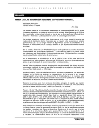 A S E S O R I A

G E N E R A L

D E

G O B I E R N O

ABOGADOS
ASESOR LEGAL AD-HONOREM CON DESEMPEÑO EN OTRO CARGO MUNICIPAL.
Expediente 4055-50/01
SECRETARIA LETRADA
(Art. 203)
Se consulta acerca de si al apoderado del Municipio le corresponde percibir el 50% de los
honorarios devengados en juicios de apremio o por el contrario debiera abonarse el 100% de
los mencionados emolumentos, teniendo en cuenta que se desempeña como Secretario de
Gobierno y Hacienda, y fue designado en la función de Asesor Legal ad-honorem.
La temática sometida a consulta debe desentrañarse de la propia legislación vigente que
reglamenta la distribución de los honorarios que se regulen a los apoderados o letrados
patrocinantes que a su vez tengan relación de dependencia con las Municipalidades de la
Provincia de Buenos Aires, en los juicios por apremio en que la parte contraria fuere vencida
en costas.
En tal sentido, el Decreto Ley Nº 8838/77 dispone en lo pertinente que dichos honorarios
corresponderán a la Municipalidad, destinando “...El cincuenta por ciento (50%) de las sumas
así ingresadas...a la Municipalidad...El otro cincuenta por ciento (50%) se distribuirá...entre los
apoderados y letrados patrocinantes de la comuna...”.
En tal entendimiento, el apoderado por el que se consulta, que a su vez tiene relación de
dependencia con la Municipalidad, le corresponde el 50% de los honorarios devengados en los
juicios de apremio de parte de la contraria que fuere vencida en costas.
Ello así, pues el profesional actuante tiene asignada una remuneración que emana del propio
presupuesto municipal, sin importar que dicha remuneración tenga origen en otra función que
desempeña el citado letrado en el Municipio.
En sentido inverso, cuando se trate de un abogado, apoderado o patrocinante, que actuare adhonorem en los juicios de apremio, en representación de la comuna, y sin ninguna
contraprestación remunerativa por el desempeño de función alguna en el municipio, cabe
inferir que los honorarios devengados con motivo de su actuación profesional en defensa de
los intereses de la comuna, tendrán el carácter de remuneración.
Sostener lo contrario, sería ir en contra de elementales principios de equidad que impiden
establecer distinciones contrarias al principio de igualdad en supuestos que, por su naturaleza
jurídica, no difieren (artículo 11 de la Constitución Provincial y su doctrina).
Nuestro más alto Tribunal de Justicia ha sostenido reiteradamente, la imposibilidad legal de los
abogados de las municipalidades de reclamar emolumentos adicionales cuando “...actúan...en
los juicios en los que la representan y...son remunerados como cualquier agente mediante el
sueldo” (S.C.J.B.A.; Causa B. 140120, Cám. Civil 1ra.; Sala 2 M.P. 91844, RSD 304-94, del
29-9-94, Cám. Civil 1ra., Sala 2, M.P. 93487, RSD 72-95, S. 9-3-95), y además “... por que lo
trascendente es que su tarea ya fue remunerada por el Municipio en virtud del referido contrato
resultando de aplicación al caso el artículo 203 de la Ley Orgánica de las Municipalidades y
analógicamente, las disposiciones de la ley 8.838/77” (S.C.J.B.A., B. 52473, I 22-6-93).
En la inteligencia que emerge del texto legal analizado y siguiendo la doctrina que dimana de la
Suprema Corte de Justicia de la Provincia de Buenos Aires y en aras de elementales principios
de igualdad y equidad, esta Asesoría General de Gobierno es de opinión que el letrado
apoderado de la comuna consultante, quien ejerce en forma interina la representación de la
misma ad-honorem pero con goce de remuneración por su función de Secretario de Gobierno
y Hacienda, le correspondería percibir el 50% de los honorarios devengados como
Compendio de Dictámenes

PÁGINA 33 DE 670

 