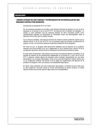A S E S O R I A

G E N E R A L

D E

G O B I E R N O

INHABILIDAD
ASESOR LETRADO DE UNA COMUNA Y PATROCINANTE DE UN PARTICULAR EN UNA
DEMANDA CONTRA OTRO MUNICIPIO
Corresponde al expediente N°2113-712/01
Por los presentes actuados se consulta a esta Asesoría General de Gobierno si a la luz de lo
dispuesto en el artículo 4 de la Ley Nº 5177 –de Ejercicio de la Profesión de Abogado-, no
resulta un “acto prohibido” que los asesores letrados de otros municipios actúen como
representantes judiciales de particulares en demandas contra esa Municipalidad, dado el
reproche moral y ético que la cuestión amerita.
Con el alcance señalado, esta Asesoría General de Gobierno estima pertinente reseñar que el
referido artículo 4 de la Ley Nº 5177, es la recreación legal del principio constitucional de
sujeción a la ley, con exclusiva referencia al ejercicio profesional de los abogados.
De modo tal que, el abogado está plenamente habilitado para el ejercicio de la profesión
mientras una norma jurídica (v.gr. ley o reglamento) no se lo prohíba (conf. artículo 19 de la
Constitución Nacional y artículo 25 de la Constitución de la Provincia de Buenos Aires).
En este orden fundamental, cabe destacar que de las circunstancias fácticas apuntadas no se
advierte la violación de las prohibiciones establecidas en el artículo 61 y conc. de la Ley Nº
5177 y tampoco colisión alguna de intereses entre el letrado representante de una parte
demandante y el municipio demandado, razón por la cual este Organismo Asesor estima que
no se configuraría violación del artículo 4 de la citada ley reglamentaria del ejercicio de la
profesión de abogado, como así tampoco incompatibilidad legal alguna.
En efecto, debe resaltarse que entre el Municipio demandado y el letrado de que e trate (que
en otra jurisdicción comunal cumple la función administrativa de asesor jurídico), no existe
relación jurídica que permita suponer algún grado de incompatibilidad.

Compendio de Dictámenes

PÁGINA 330 DE 670

 