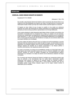 A S E S O R I A

G E N E R A L

D E

G O B I E R N O

INHABILIDAD
CONCEJAL. CARGO CREADO DURANTE SU MANDATO
Expediente N°2113-1994/99
(Artículos 6, 7, 90 y 179)
Se consulta a esta Asesoría General de Gobierno sobre los alcances del artículo 90 de la Ley
Orgánica de las Municipalidades que dispone que ningún Concejal podrá ser nombrado para
desempeñar empleo rentado que haya sido creado durante el período legal de su actuación.
Al respecto se hace mérito de que el cargo en cuestión no fue creado por ordenanza
específica sino dentro del Presupuesto de Gastos proyectado por el Departamento Ejecutivo,
aprobado por todos los bloques políticos representados en el Concejo Deliberante.
Como puede advertirse la citada disposición legal integra el plexo normativo que prohíbe a los
funcionarios municipales tener en el ejercicio de su cargo y en relación con sus funciones,
intereses que comprometan su independencia respecto de las decisiones que le corresponda
tomar (artículos 6º, 7º, 90º y 179º del Decreto-Ley N° 6769/58) estableciendo una inhabilitación
ética o moral surgida del desempeño del mandato de Concejal y de una eventual colisión entre
sus propios intereses y los municipales.
Un primer análisis del referido artículo 90 de la Ley Orgánica de las Municipalidades no permite
diferenciar entre las ordenanzas por las cuales se crean los cargos, ya que se trate de normas
específicas o de contenido colectivo como es la del Presupuesto comunal. Como tampoco se
distingue respecto del resultado de la votación sancionatoria o los bloques políticos o
miembros intervinientes en las respectivas sesiones del Concejo.
En cuanto a la duración en el tiempo de la inhabilitación prevista en el texto legal citado, ésta
nada dispone pero resulta razonable suponer que no fue su intención establecer una “capitis
diminutio” perpetua en contra de aquellos Concejales que circunstancialmente debieron
desempeñar sus mandatos en la etapa de sanción de las ordenanzas creadoras de cargos
municipales.
Por el contrario esta Asesoría General de Gobierno considera que corresponde analizar cada
caso en particular y las circunstancias bajo las cuales fueron sancionadas aquellas
ordenanzas, para discernir la vigencia de la supuesta colisión de intereses privados y
municipales y la incidencia que el factor ético o moral pudiere conservar para que los
Concejales puedan ocupar tiempo después, alguno de los cargos creados durante el
desempeño de sus mandatos.

Compendio de Dictámenes

PÁGINA 331 DE 670

 