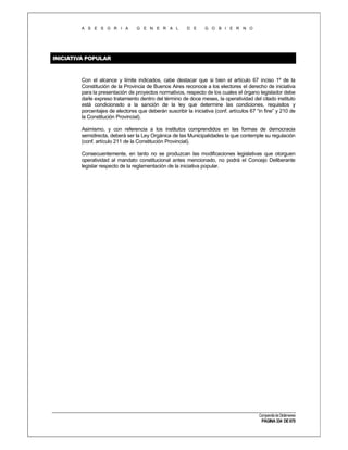 A S E S O R I A

G E N E R A L

D E

G O B I E R N O

INICIATIVA POPULAR

Con el alcance y límite indicados, cabe destacar que si bien el artículo 67 inciso 1º de la
Constitución de la Provincia de Buenos Aires reconoce a los electores el derecho de iniciativa
para la presentación de proyectos normativos, respecto de los cuales el órgano legislador debe
darle expreso tratamiento dentro del término de doce meses, la operatividad del citado instituto
está condicionado a la sanción de la ley que determine las condiciones, requisitos y
porcentajes de electores que deberán suscribir la iniciativa (conf. artículos 67 “in fine” y 210 de
la Constitución Provincial).
Asimismo, y con referencia a los institutos comprendidos en las formas de democracia
semidirecta, deberá ser la Ley Orgánica de las Municipalidades la que contemple su regulación
(conf. artículo 211 de la Constitución Provincial).
Consecuentemente, en tanto no se produzcan las modificaciones legislativas que otorguen
operatividad al mandato constitucional antes mencionado, no podrá el Concejo Deliberante
legislar respecto de la reglamentación de la iniciativa popular.

Compendio de Dictámenes

PÁGINA 334 DE 670

 