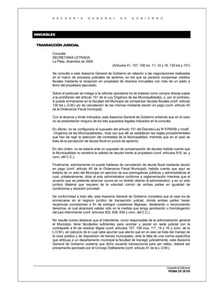A S E S O R I A

G E N E R A L

D E

G O B I E R N O

INMUEBLES
TRANSACCIÓN JUDICIAL
Consulta
SECRETARIA LETRADA
La Plata, diciembre de 2005
(Artículos 41, 107, 108 inc. 11, 14 y 16, 130 bis y 151)
Se consulta a esta Asesoría General de Gobierno en relación a las negociaciones realizadas
en el marco de procesos judiciales de apremio, en los que se pactaría compensar créditos
fiscales mediante la recepción en propiedad de diversos inmuebles con más de un saldo a
favor del propietario ejecutado.
Sobre el particular se indaga si la referida operatoria ha de tratarse como compra directa sujeta
a la prohibición del artículo 151 de la Ley Orgánica de las Municipalidades, o, por el contrario,
si puede enmarcarse en la facultad del Municipio de compensar deudas fiscales (conf. artículo
130 bis L.O.M.) y/o de cancelación de las mismas mediante dación en pago (conf. artículo 40
de la Ordenanza Fiscal municipal).
Con el alcance y límite indicados, esta Asesoría General de Gobierno entiende que en el caso
no se presentarían ninguno de los tres supuestos legales indicados en la consulta.
En efecto, no se configuraría el supuesto del artículo 151 del Decreto-Ley N° 6769/58 y modif.
–Orgánica de las Municipalidades-, toda vez que allí se establecen las reglas procedimentales
que han de regir la selección del contratista de la Municipalidad, mientras que en el caso se
trata de la percepción de deuda fiscal en juicios de apremio.
En otro orden, no se estaría ante un supuesto de compensación de deudas habida cuenta que
la Municipalidad no revistiría la calidad de deudor frente al propietario (conf. artículos 818, ss. y
conc. del C.C.).
Finalmente, estrictamente no puede hablarse de cancelación de deuda fiscal mediante dación
en pago (conf. artículo 40 de la Ordenanza Fiscal Municipal), habida cuenta que aquí se
trataría de un acto del Municipio en ejercicio de sus prerrogativas públicas y administrativas el
cual, unilateralmente, dicta el acto administrativo conforme a reglamentación mientras que el
acuerdo que se pretende alcanzar ocurre en un ámbito distinto al administrativo, y es un acto
jurídico bilateral que requiere de la voluntad común de ambas partes en igualdad de
condiciones y situación procesal.
De conformidad a todo ello, esta Asesoría General de Gobierno considera que el caso ha de
enmarcarse en el negocio jurídico de transacción judicial, donde ambas partes hacen
recíprocas concesiones a fin de extinguir cuestiones litigiosas, declarando o reconociendo
derechos, el cual alcanzará validez sólo en la medida que tenga aprobación u homologación
del juez interviniente (conf. artículos 832, 836, 838 y conc. del C.C.).
No resulta ocioso destacar que el Intendente, como responsable de la administración general
el Municipio, tiene facultades suficientes para acordar y pactar en sede judicial con la
contraparte a fin de resolver litigios (conf. artículos 107, 108 incs. 11º, 14 y 16 y conc. de la
L.O.M.), sin perjuicio de lo cual cabe apuntar que atento que en el caso se trata del manejo de
la cosa pública y de disposición de bienes municipales, ante la falta de una norma específica
que atribuya a un departamento municipal la facultad de transigir judicialmente, esta Asesoría
General de Gobierno sostiene que dicho acuerdo transaccional para ser válido, deberá ser
previamente aprobado por el Concejo Deliberante (conf. artículo 41 de la L.O.M.).

Compendio de Dictámenes

PÁGINA 335 DE 670

 