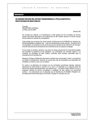 A S E S O R I A

G E N E R A L

D E

G O B I E R N O

INMUEBLES
DE DOMINIO PRIVADO DEL ESTADO TRANSFERENCIA A TÍTULO GRATUITO A
INSTITUCIONES DE BIEN PÚBLICO

Consulta
SECRETARÍA LETRADA
La Plata, julio de 2005.
(Artículo 56)
Se consulta con relación a la transferencia a título gratuito de dos inmuebles de dominio
privado del Estado Municipal a dos instituciones de bien público quienes a la fecha ocupan
dichos predios en carácter de comodatarios.
Cabe señalar que el artículo 56, primer párrafo, del Decreto-Ley N° 6769/58 (Ley Orgánica de
las Municipalidades) establece que “...para las transferencias a título gratuito... de bienes de la
municipalidad, se necesitará el voto de los dos tercios del total de los miembros del Concejo”,
recaudo esencial para la procedencia de la Ordenanza que en proyecto se agrega.
En ese orden se advierte, asimismo, que obran en dichas actuaciones los instrumentos legales
que acreditan la existencia de las entidades, sus autoridades con mandato vigente, y su
condición de Entidades de Bien Público, recaudos estos también esenciales para la
procedencia de la transferencia.
Restando al Órgano Deliberativo Municipal el análisis de la oportunidad, mérito y conveniencia
de realizar la transferencia, teniendo en cuenta para ello las actividades que desarrollan las
entidades y el destino a dar a los inmuebles.
En cuanto a la alternativa de continuar con los comodatos actualmente vigentes, deberían
adecuarse los instrumentos a suscribir en su caso, a lo dispuesto en la segunda parte del
artículo 56 aludido precedentemente, que dispone que “...se podrá conferir derecho de uso y
ocupación gratuita de bienes municipales a entidades de bien público con personería
jurídica...”, en consonancia con lo dispuesto por el Decreto-Ley N° 9533/80 (“Régimen de
Inmuebles del Dominio Municipal y Provincial”), Capítulo IV, artículos 28 a 32.

Compendio de Dictámenes

PÁGINA 336 DE 670

 