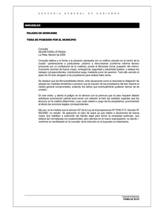 A S E S O R I A

G E N E R A L

D E

G O B I E R N O

INMUEBLES
PELIGRO DE DERRUMBE
TOMA DE POSESIÓN POR EL MUNICIPIO

Consulta
SECRETARÍA LETRADA
La Plata, febrero de 2006
Consulta relativa a si frente a la situación planteada con un edificio ubicado en el centro de la
ciudad –perteneciente a particulares- próximo a derrumbarse (conforme informe técnico
producido por un profesional de la materia), puede el Municipio tomar posesión del mismo,
invocando razones de fuerza mayor, emergencia, seguridad y salubridad pública, y realizar los
trabajos correspondientes, cobrándolos luego mediante juicio de apremio. Todo ello vencido el
plazo de 30 días otorgado a los propietarios para realizar tales obras.
Se destaca que las Municipalidades tienen, ante situaciones como la descripta la obligación de
adoptar las medidas tendientes a prevenir que la inacción de los propietarios del bien lesione el
interés general comprometido, evitando los daños que eventualmente pudieran derivar de tal
omisión.
En ese orden, y atento el peligro en la demora con la premura que el caso requiere deberá
solicitarse autorización judicial para tomar con relación al bien las medidas urgentes que los
técnicos en la materia determinen, cuyo costo estará a cargo de los propietarios, promoviendo
al efecto las acciones legales correspondientes.
Ello así, en la medida que el artículo 53º de la Ley de Expropiaciones Nº 5708 (T.O. Decreto Nº
8523/86), no resulta de aplicación al caso de autos ya que refiere a situaciones de fuerza
mayor que habilitan a prescindir del trámite legal para tomar la propiedad particular, que
deberá ser normalizada con posterioridad, pero siembre en el marco expropiatorio, no siendo –
conforme lo manifestado en la consulta- tal la intención en el supuesto en tratamiento.

Compendio de Dictámenes

PÁGINA 338 DE 670

 