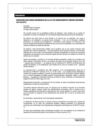 A S E S O R I A

G E N E R A L

D E

G O B I E R N O

INMUEBLES
DONACIÓN CON CARGO (INCIDENCIA DE LA LEY DE ORDENAMIENTO URBANO DECRERO
LEY 6.912/77)
Consulta
SECRETARÍA LETRADA
La Plata, abril de 2004.
Se consulta acerca de la posibilidad jurídica de disponer, como destino de un predio de
propiedad municipal, la instalación de una Alcandía Departamental para Internos Residentes.
Se informa que dicho bien ha sido donado a la comuna por un particular, con cargo a
destinarlo a la instalación de espacio para recreación. A su vez el Municipio, mediante
Ordenanza –en proceso de promulgación-, lo transfiere a título gratuito a la Provincia a los
fines de instalar dicha Alcaidía, transferencia que se encuentra supeditada a la conformidad del
cambio de destino por parte del donante.
Al respecto, cabe liminarmente señalar que la gestión que se da cuenta involucra otros
aspectos que merecen destacarse. Tal la procedencia de la donación del bien a la Provincia,
respecto de la cual, si bien no se acompañan mayores antecedentes, la misma se encontraría
supeditada a la aprobación que el donante original del bien efectúe con respecto al cambio de
destino que se consulta.
Hecha tal salvedad y entrando a la concreta temática planteada, resulta que el destino que
debió asignar el Municipio al bien –en carácter de cargo de la donación original- fue el de
“...espacio para recreación...”, no obstante que la Ordenanza Nº 4545/79 de Zonificación del
partido de Quilmes, no ha establecido como destino de la zona en cuestión la de “...espacios
verdes públicos...”.
Lo expuesto lleva a considerar que tales espacios, en la conceptualización dada por el
Decreto-Ley N° 8912/77 (artículos 8 inc. b, 15, 56 y 60), “...son aquellas áreas destinadas a
mantener el equilibrio ecológico y permitir el esparcimiento de la comunidad, estando dirigidos
por su misma naturaleza al público general, comprendiendo, plazoletas, plazas y parques
públicos...” (Legislación Urbanística Provincia de Buenos Aires, Ordenada y Comentada por
Edgardo Scotti, Ed. 2000, págs. 23 y 24).
Efectuándose la previsión y la asignación de sus medios, en base a la población potencial tope
establecida en el plan de ordenamiento.
Tal reseña adquiere relevancia pues, sin perjuicio que el destino impuesto en la donación
pudiera de alguna manera revertir las características enunciadas, ello no implica que le
resulten aplicables las limitaciones contenidas por las normas aludidas. A menos, claro está,
que la donación se originara en las disposiciones del artículo 56, lo cual no se infiere de la
consulta.
En tal sentido y respondiendo a los interrogantes planteados;
La afectación de tales espacios no resulta exclusiva competencia municipal pues, además de
cumplimentar, en su caso, las previsiones aludidas, deberá someterse a la aprobación
provincial, de conformidad a las disposiciones emergentes del Decreto-Ley N° 8912/77 (punto
1).
En tanto que la afectación debe considerarse cumplida, una vez asignado el uso mediante la
respectiva Ordenanza Municipal y hecho efectivo el mismo (puntos 2 y 3).

Compendio de Dictámenes

PÁGINA 339 DE 670

 