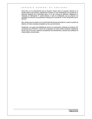 A S E S O R I A

G E N E R A L

D E

G O B I E R N O

Ahora bien, en el entendimiento que la situación versara sobre el supuesto indicado en el
párrafo séptimo del presente, originándose el destino en una manifestación de voluntad de un
particular aceptada por el Municipio (pero no en las normas de aplicación obligatoria) en
respuesta al interrogante 4º, podría llevarse a cabo la modificación que se propone, sin
necesidad de observar el procedimiento indicado por el artículo 60 “in fine” del Decreto-Ley N°
8912/77.
Ello, siempre que se contara con la conformidad del donante del predio en cuanto al cambio de
destino y el mismo resultare compatible con los usos del entorno.
Finalmente, y en punto a la posibilidad de recurrir a la autorización contenida en el artículo 102
del Decreto-Ley N° 8912/77, a tenor de lo expresado la misma pierde virtualidad, debiéndose
adunar que, en tal caso, deberían acompañarse los antecedentes y estudios que justifiquen el
interés público comprometido.

Compendio de Dictámenes

PÁGINA 340 DE 670

 