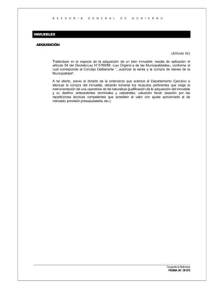 A S E S O R I A

G E N E R A L

D E

G O B I E R N O

INMUEBLES
ADQUISICIÓN
(Artículo 54)
Tratándose en la especie de la adquisición de un bien inmueble, resulta de aplicación el
artículo 54 del Decreto-Ley N° 6769/58 –Ley Orgánic a de las Municipalidades-, conforme al
cual corresponde al Concejo Deliberante “...autorizar la venta y la compra de bienes de la
Municipalidad”.
A tal efecto, previo al dictado de la ordenanza que autorice al Departamento Ejecutivo a
efectuar la compra del inmueble, deberán tomarse los recaudos pertinentes que exige la
instrumentación de una operatoria de tal naturaleza (justificación de la adquisición del inmueble
y su destino; antecedentes dominiales y catastrales; valuación fiscal; tasación por las
reparticiones técnicas competentes que acrediten el valor con ajuste aproximado al de
mercado; previsión presupuestaria, etc.).

Compendio de Dictámenes

PÁGINA 341 DE 670

 