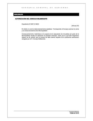A S E S O R I A

G E N E R A L

D E

G O B I E R N O

INMUEBLES
AUTORIZACIÓN DEL CONCEJO DELIBERANTE

Expediente N°4097-2138/03
(Artículo 54)
En efecto, la norma citada textualmente establece: “Corresponde al Concejo autorizar la venta
y la compra de bienes de la Municipalidad”.
Consecuentemente, tratándose en la especie de la adquisición de inmuebles por parte de la
Municipalidad resulta de aplicación el precepto trascripto, razón por la cual este Organismo
Asesor es de opinión que la compra de tales bienes requiere de la pertinente autorización
otorgada por el H. Concejo Deliberante.

Compendio de Dictámenes

PÁGINA 342 DE 670

 