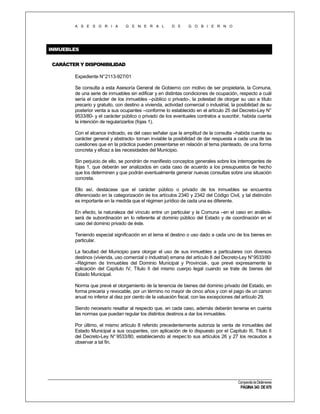 A S E S O R I A

G E N E R A L

D E

G O B I E R N O

INMUEBLES
CARÁCTER Y DISPONIBILIDAD
Expediente N°2113-927/01
Se consulta a esta Asesoría General de Gobierno con motivo de ser propietaria, la Comuna,
de una serie de inmuebles sin edificar y en distintas condiciones de ocupación, respecto a cuál
sería el carácter de los inmuebles –público o privado-, la potestad de otorgar su uso a título
precario y gratuito, con destino a vivienda, actividad comercial o industrial, la posibilidad de su
posterior venta a sus ocupantes –conforme lo establecido en el artículo 25 del Decreto-Ley N°
9533/80- y el carácter público o privado de los eventuales contratos a suscribir, habida cuenta
la intención de regularizarlos (fojas 1).
Con el alcance indicado, es del caso señalar que la amplitud de la consulta –habida cuenta su
carácter general y abstracto- tornan inviable la posibilidad de dar respuesta a cada una de las
cuestiones que en la práctica pueden presentarse en relación al tema planteado, de una forma
concreta y eficaz a las necesidades del Municipio.
Sin perjuicio de ello, se pondrán de manifiesto conceptos generales sobre los interrogantes de
fojas 1, que deberán ser analizados en cada caso de acuerdo a los presupuestos de hecho
que los determinen y que podrán eventualmente generar nuevas consultas sobre una situación
concreta.
Ello así, destácase que el carácter público o privado de los inmuebles se encuentra
diferenciado en la categorización de los artículos 2340 y 2342 del Código Civil, y tal distinción
es importante en la medida que el régimen jurídico de cada una es diferente.
En efecto, la naturaleza del vínculo entre un particular y la Comuna –en el caso en análisisserá de subordinación en lo referente al dominio público del Estado y de coordinación en el
caso del dominio privado de éste.
Teniendo especial significación en el tema el destino o uso dado a cada uno de los bienes en
particular.
La facultad del Municipio para otorgar el uso de sus inmuebles a particulares con diversos
destinos (vivienda, uso comercial o industrial) emana del artículo 8 del Decreto-Ley N° 9533/80
–Régimen de Inmuebles del Dominio Municipal y Provincial-, que prevé expresamente la
aplicación del Capítulo IV, Título II del mismo cuerpo legal cuando se trate de bienes del
Estado Municipal.
Norma que prevé el otorgamiento de la tenencia de bienes del dominio privado del Estado, en
forma precaria y revocable, por un término no mayor de cinco años y con el pago de un canon
anual no inferior al diez por ciento de la valuación fiscal, con las excepciones del artículo 29.
Siendo necesario resaltar al respecto que, en cada caso, además deberán tenerse en cuenta
las normas que puedan regular los distintos destinos a dar los inmuebles.
Por último, el mismo artículo 8 referido precedentemente autoriza la venta de inmuebles del
Estado Municipal a sus ocupantes, con aplicación de lo dispuesto por el Capítulo III, Título II
del Decreto-Ley N° 9533/80, estableciendo al respec to sus artículos 26 y 27 los recaudos a
observar a tal fin.

Compendio de Dictámenes

PÁGINA 343 DE 670

 