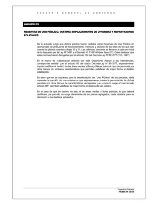 A S E S O R I A

G E N E R A L

D E

G O B I E R N O

INMUEBLES
RESERVAS DE USO PÚBLICO. DESTINO, EMPLAZAMIENTO DE VIVIENDAS Y REPARTICIONES
POLICIALES

De lo actuado surge que dichos predios fueron cedidos como Reservas de Uso Público en
oportunidad de producirse el fraccionamiento, mensura y división de los lotes de los que dan
cuenta los planos obrantes a fojas 10 y 11. Las referidas cesiones se llevaron a cabo en virtud
de lo dispuesto por la Ley Nº 3487 y el Decreto Nº 21891/49 (ver fojas 2/7). Cabe destacar que
estas normas fueron derogadas por el artículo 104 del Decreto-Ley N° 8912/77 (T.O. 1987).
En el marco de colaboración ofrecido por este Organismo Asesor a las Intendencias,
corresponde señalar que el artículo 60 del citado Decreto-Ley N° 8912/77, expresamente
impide modificar el destino de las áreas verdes y libres públicas, salvo el caso de permutas por
otros bienes de similares características que permitan satisfacer de mejor forma el destino
establecido.
Es decir que en tal supuesto para la desafectación del “Uso Público” de las parcelas, sería
menester la sanción de una ordenanza que expresamente prevea la permutación de dichas
parcelas por otros bienes de características semejantes que –como lo exige el mencionado
artículo 60º- permitan satisfacer de mejor forma el destino de uso público.
En el caso de que su destino no sea, el de áreas verdes y libres públicas, lo que deberá
certificare, ya que ello no surge claramente de los planos agregados, nada obstaría para su
afectación a los destinos señalados.

Compendio de Dictámenes

PÁGINA 344 DE 670

 