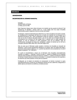 A S E S O R I A

G E N E R A L

D E

G O B I E R N O

INMUEBLES
ABANDONADOS
INCORPORACIÓN AL DOMINIO MUNICIPAL

Consulta
SECRETARÍA LETRADA
La Plata, junio de 1999.
Este Organismo Asesor tiene criterio formado en el sentido que de acuerdo al artículo 4º del
Decreto-Ley N° 9533/80 y artículo 2342 inc. 3 del C ódigo Civil, las cosas inmuebles
abandonadas pueden integrarse al dominio privado del Estado.
El abandono, aspecto fundamental para determinar si un bien inmueble se encuentra vacante,
se manifiesta por el desamparo del bien por su dueño con intensión de no proseguir en la
titularidad del derecho real. Dicha manifestación puede ser explícita o implícita y esta último
caso se da ante el silencio del dueño frente a uno de los actos que el Estado efectúe (en
concordancia con el artículo 919 del Código Civil), y siempre que no medie posesión de
terceros, la cual se evidencia en actos posesorios como los de deslinde, pago de
contribuciones, percepción de frutos etc., tendientes a adquirir el dominio por la vía de la
usucapión (artículos 3999, 4004, 4015, 4016 del Código Civil).
Esta vía para que el Municipio pueda acceder al dominio de inmuebles en situación de
abandono, si bien ha sido escasamente aplicada en la práctica, tiene una sólida base legal y
doctrinaria (véase Aspota, Alberto G. en “¿cuándo hay abandono de la propiedad por el cual el
Estado la adquiere?” J.A. 1953-I227).
En cuanto al procedimiento a seguir por el Municipio ante inmuebles presumiblemente
vacantes, se sugiere: 1.- Delimitar y cercar los lotes; 2.- requerir al Registro de la Propiedad
informes sobre el estado dominial de los bienes en cuestión; 3.- solicitar a la Dirección General
de Rentas el estado deudor por tributos provinciales; 4.- constatar la presencia de ocupantes y
los derechos que estos pudieren invocar para la ocupación.
Configurado así el estado de abandono la incorporación al dominio municipal no opera
automáticamente sino a través de una declaración judicial que así lo determine, asegurando el
debido ejercicio del derecho de defensa y el debido proceso.

Compendio de Dictámenes

PÁGINA 345 DE 670

 