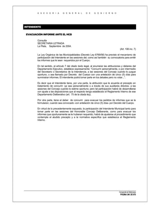 A S E S O R I A

G E N E R A L

D E

G O B I E R N O

INTENDENTE
EVACUACIÓN INFORME ANTE EL HCD
Consulta
SECRETARIA LETRADA
La Plata, Septiembre de 2004.
(Art. 108 inc. 7)
La Ley Orgánica de las Municipalidades (Decreto Ley 6769/58) ha previsto el mecanismo de
participación del Intendente en las sesiones del, como así también su convocatoria para emitir
los informes que le sean requeridos por el Cuerpo.
En tal sentido, el artículo 7 del citado texto legal, al enumerar las atribuciones y deberes del
Departamento Ejecutivo, establece expresamente: “Concurrir personalmente, o por intermedio
del Secretario o Secretarios de la Intendencia, a las sesiones del Concejo cuando lo juzgue
oportuno, o sea llamado por Decreto del Cuerpo con una antelación de cinco (5) días para
suministrar informes. El intendente podrá tomar parte en los debates pero no votar...”.
Es decir que el Intendente tiene, por una parte, la atribución que le acuerda el precepto en
tratamiento de concurrir -ya sea personalmente o a través de sus auxiliares directos- a las
sesiones del Concejo cuando lo estime oportuno; pero tal participación habrá de desarrollarse
con ajuste a las disposiciones que al respecto tenga establecido el Reglamento Interno de ese
Departamento Deliberativo (art. 75 de la citada ley).
Por otra parte, tiene el deber de concurrir para evacuar los pedidos de informes que se le
formularan, cuando sea convocado -con antelación de cinco (5) días- por Decreto del Cuerpo.
En virtud de lo precedentemente expuesto, la participación del Intendente Municipal tanto para
tomar parte en las sesiones del Honorable Concejo Deliberante, como para evacuar los
informes que oportunamente se le hubieran requerido, habrá de ajustarse al procedimiento que
contempla el aludido precepto y a la normativa específica que establezca el Reglamento
Interno.

Compendio de Dictámenes

PÁGINA 346 DE 670

 