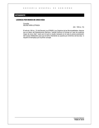 A S E S O R I A

G E N E R A L

D E

G O B I E R N O

INTENDENTE
LICENCIA POR MENOS DE CINCO DÍAS
Consulta
SECRETARÍA LETRADA
(Art. 108 inc. 13)
El artículo 108 inc. 13) del Decreto Ley 6769/58 -Ley Orgánica de las Municipalidades- dispone
que es deber del Departamento Ejecutivo “solicitar licencia al Concejo en caso de ausencia
mayor de cinco días”, razón por la cual no resulta necesario en el caso la previa autorización
del Cuerpo Deliberativo para que el señor Intendente se ausente por el término de tres días ni
requerir el reemplazo por el primer concejal.

Compendio de Dictámenes

PÁGINA 347 DE 670

 