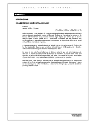 A S E S O R I A

G E N E R A L

D E

G O B I E R N O

INTENDENTE
LICENCIA ANUAL
CONVOCATORIA A SESIÓN EXTRAORDINARIA
Consulta
SECRETARÍA LETRADA
(Arts. 63 inc. 2, 68 inc. 5, 83 y 108 inc. 13)
El artículo 63 inc. 2) del Decreto Ley 6769/58 -Ley Orgánica de las Municipalidades- establece
que constituye una atribución -deber del Concejo Deliberante, “considerar las peticiones de
licencia del Intendente”, sin que exista previsión legal alguna que admita que el Cuerpo
delegue dicha facultad -deber en su Presidente (obsérvese que ello tampoco esta
contemplado entre las atribuciones-deberes reconocidas al ejercicio de dicho cargo por el
artículo 83 del mismo texto orgánico).
A mayor abundamiento, puntualizase que el artículo 108 inc. 13) de la citada Ley Orgánica de
las Municipalidades dispone que constituye atribución-deber del Departamento Ejecutivo
“solicitar licencia al Concejo en ausencia mayor de cinco días”.
En razón de ello, esta Asesoría General de Gobierno entiende que sólo al Concejo compete
intervenir en materia de otorgamiento de licencias al Intendente Municipal, razón por la cual
carecería de legitimidad toda previsión local que altere o modifique tal principio, aunque ella
sólo persiga imprimir mayor agilidad y practicidad al trámite de dichas licencias.
Por otra parte, cabe precisar respecto de las sesiones extraordinarias que, conforme el
artículo 68 inc. 5) de la Ley Orgánica de las Municipalidades, el Concejo Deliberante “...podrá
ser convocado por el señor Intendente...” a las mismas “siempre que un asunto de interés
público y urgente lo exija...”.

Compendio de Dictámenes

PÁGINA 348 DE 670

 