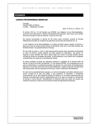 A S E S O R I A

G E N E R A L

D E

G O B I E R N O

INTENDENTE
LICENCIA POR ENFERMEDAD. REEMPLAZO
Consulta
SECRETARÍA LETRADA
La Plata, Septiembre de 2004.
(Arts. 15, 63 inc. 2 y 108 inc. 13)
El artículo 108 inc. 13) del Decreto Ley 6769/58 -Ley Orgánica de las Municipalidades-,
enumera como atribuciones y deberes del Departamento Ejecutivo, entre otras, la de solicitar
licencia al Concejo en caso de ausencia mayor de cinco días.
De manera concordante, el artículo 63 del mismo plexo normativo acuerda al Concejo
Deliberante la facultad de considerar las peticiones de licencias del Intendente (inc. 2).
La Ley Orgánica de las Municipalidades no contiene previsión alguna respecto al término o
plazo por el que se puede acordar licencia al Intendente, razón por la cual cabe entender que
tal determinación ha quedado librada al Concejo.
En ese orden de ideas, si bien no está expresamente previsto quién reemplaza al Intendente
en caso de licencia, resulta evidente que debe seguirse la sistemática del artículo 15,
segundo y tercer párrafos del mismo cuerpo legal, por cuanto el concejal aludido (primer
concejal de la lista de concejales del partido al que pertenece y que hubiera sido consagrado
conjuntamente con aquel) es su reemplazante natural.
Al mismo resultado se arriba por aplicación extensiva o analógica de la primera parte del
artículo 123 de la Ley 5109 (Ley Electoral, T.O. por Decreto 997/93), con la salvedad que en el
caso en tratamiento no corresponde proceder a la elección de nuevo titular del Departamento
Ejecutivo en la primera renovación del Concejo Deliberante, habida cuenta que esa alternativa
sólo está prevista para los supuestos de renuncia, muerte o destitución del Intendente.
En razón de lo precedentemente expuesto, y en tanto el reemplazo se hubiera realizado por el
primer concejal de la lista del partido a que pertenece el Intendente y consagrado
conjuntamente con él, esta Asesoría General de Gobierno no encuentra observaciones que
formular al procedimiento incoado, destacándose que en el caso en consulta no corresponde
el llamado a nueva elección, extendiéndose el interinato hasta que cesen las causas que
motivaron la licencia y reasuma sus funciones el titular del Departamento Ejecutivo.

Compendio de Dictámenes

PÁGINA 349 DE 670

 