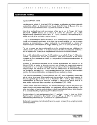 A S E S O R I A

G E N E R A L

D E

G O B I E R N O

ACCIDENTE DE TRABAJO

Expediente Nº 4075-279/05
Los alcances del artículo 35 de la Ley 11.757, en relación la realización de la denuncia ante la
seccional de policía y la Subsecretaría de Trabajo de la Provincia de Buenos Aires, con
jurisdicción en el lugar del hecho en los supuestos de accidente de trabajo.
Entrando al análisis liminarmente corresponde señalar que la Ley de Riesgos del Trabajo
(L.R.T.) Nº 24.557, dispone en su artículo 2 -Ámbito de Aplicación- que “...Están
obligatoriamente incluidos en el ámbito de la L.R.T.: a) Los funcionarios y empleados del sector
público nacional, de las provincias y sus municipios...”.
La Ley 11.757 en referencia al tema de consulta no ha contemplado que la normativa nacional
impuso una sustancial modificación en el tema de la responsabilidad por los accidentes
laborales, y procedimientos a seguir, trasladando la responsabilidad en atender las
prestaciones a las administradoras de riesgos del trabajo, salvo en los casos de auto aseguro.
Por ello no existe una plena coordinación entre los procedimientos que establecen los
estatutos locales y los previstos en el régimen nacional de infortunios laborales. Conforme a
ello, las disposiciones locales deben interpretarse en sintonía con la normativa nacional.
En tal sentido cabe señalar que la Ley 24.557 establece en su artículo 43 que: “1.- El derecho
a recibir las prestaciones de esta ley comienza a partir de la denuncia de los hechos
causantes de daños derivados del trabajo. 2.- La reglamentación determinará los requisitos de
esta denuncia”.
Siguiendo la metodología propuesta por las normas reglamentarias, en particular por el
Decreto 717/96, se explica la denuncia como un acto de inicio del procedimiento especial
previsto en la ley y en la reglamentación para acceder a las prestaciones del sistema, que se
compone, según este método de una etapa inicial ante la Aseguradora de Riesgos de Trabajo,
o el empleador auto asegurado, y de una segunda etapa ante los órganos administrativos
previstos (Comisiones Médicas) con control judicial de sus resoluciones finales.
En el caso de un empleador (Comuna) afiliado a una A.R.T. y con un trabajador denunciado
ante la misma, la denuncia del empleador debe instrumentarse en un formulario especial de
denuncia aprobado por el Anexo I de la Resolución S.R.T. 15/98 y debe concretarse
inmediatamente de conocido el hecho (art. 1 Decreto 717/96) y no más allá del plazo de 48
horas hábiles, conforme lo dispone el Anexo I de la Resolución S.R.T. 15/98.
También pueden efectuarla el trabajador, sus derechohabientes y/o cualquier otra persona que
hubiere tomado conocimiento del accidente y/o enfermedad, en cuyo caso el Decreto 717/96
exige se practique por escrito, conteniendo una relación sucinta de los hechos, la identificación
de las partes (trabajador y empleador) y la firma del denunciante.
Complementando lo hasta aquí expuesto el art. 31º apartado 2 inciso “c” de la Ley 24.557
dispone que los empleadores denunciarán ante la A.R.T. y a la S.R.T. los accidentes y
enfermedades profesionales que se produzcan en sus establecimientos.
Conforme lo reseñado a criterio de este Organismo Asesor, corresponde el cumplimiento de la
normativa señalada.

Compendio de Dictámenes

PÁGINA 35 DE 670

 